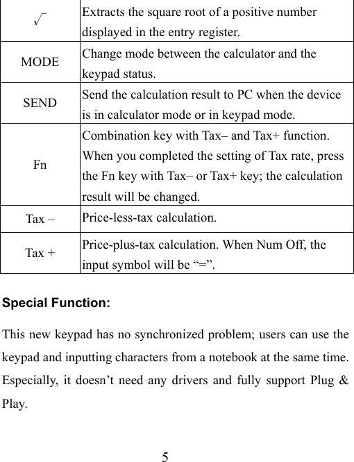 5 √ Extracts the square root of a positive number displayed in the entry register. MODE  Change mode between the calculator and the keypad status. SEND  Send the calculation result to PC when the device is in calculator mode or in keypad mode. Fn Combination key with Tax– and Tax+ function. When you completed the setting of Tax rate, press the Fn key with Tax– or Tax+ key; the calculation result will be changed.   Tax –  Price-less-tax calculation. Tax +  Price-plus-tax calculation. When Num Off, the input symbol will be “=”. Special Function: This new keypad has no synchronized problem; users can use the keypad and inputting characters from a notebook at the same time. Especially, it doesn’t need any drivers and fully support Plug &amp; Play. 