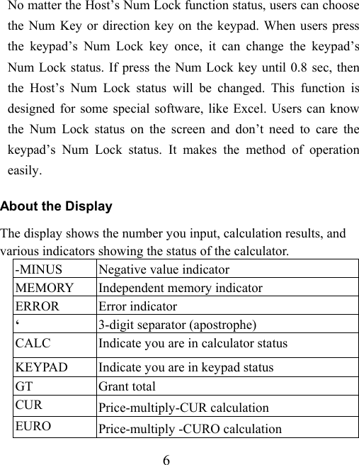 6 No matter the Host’s Num Lock function status, users can choose the Num Key or direction key on the keypad. When users press the keypad’s Num Lock key once, it can change the keypad’s Num Lock status. If press the Num Lock key until 0.8 sec, then the Host’s Num Lock status will be changed. This function is designed for some special software, like Excel. Users can know the Num Lock status on the screen and don’t need to care the keypad’s Num Lock status. It makes the method of operation easily.  About the Display The display shows the number you input, calculation results, and various indicators showing the status of the calculator. -MINUS  Negative value indicator MEMORY  Independent memory indicator ERROR Error indicator ‘  3-digit separator (apostrophe) CALC  Indicate you are in calculator status KEYPAD  Indicate you are in keypad status GT Grant total CUR  Price-multiply-CUR calculation EURO  Price-multiply -CURO calculation 