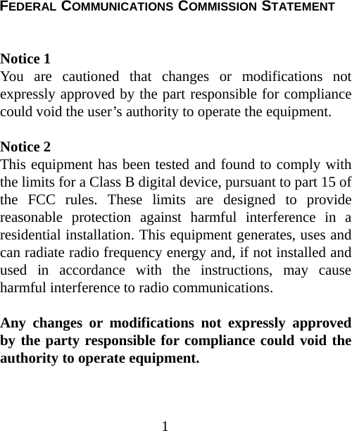  FEDERAL COMMUNICATIONS COMMISSION STATEMENT  Notice 1 You are cautioned that changes or modifications not expressly approved by the part responsible for compliance could void the user’s authority to operate the equipment.   Notice 2 This equipment has been tested and found to comply with the limits for a Class B digital device, pursuant to part 15 of the FCC rules. These limits are designed to provide reasonable protection against harmful interference in a residential installation. This equipment generates, uses and can radiate radio frequency energy and, if not installed and used in accordance with the instructions, may cause harmful interference to radio communications.  Any changes or modifications not expressly approved by the party responsible for compliance could void the authority to operate equipment. 1 
