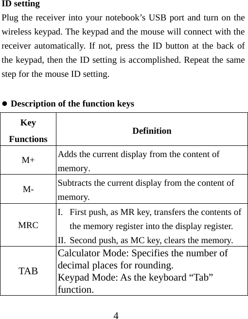 4 ID setting Plug the receiver into your notebook’s USB port and turn on the wireless keypad. The keypad and the mouse will connect with the receiver automatically. If not, press the ID button at the back of the keypad, then the ID setting is accomplished. Repeat the same step for the mouse ID setting.  z Description of the function keys Key Functions  Definition M+  Adds the current display from the content of memory. M-  Subtracts the current display from the content of memory. MRC I. First push, as MR key, transfers the contents of the memory register into the display register. II. Second push, as MC key, clears the memory. TAB Calculator Mode: Specifies the number of decimal places for rounding. Keypad Mode: As the keyboard “Tab” function. 
