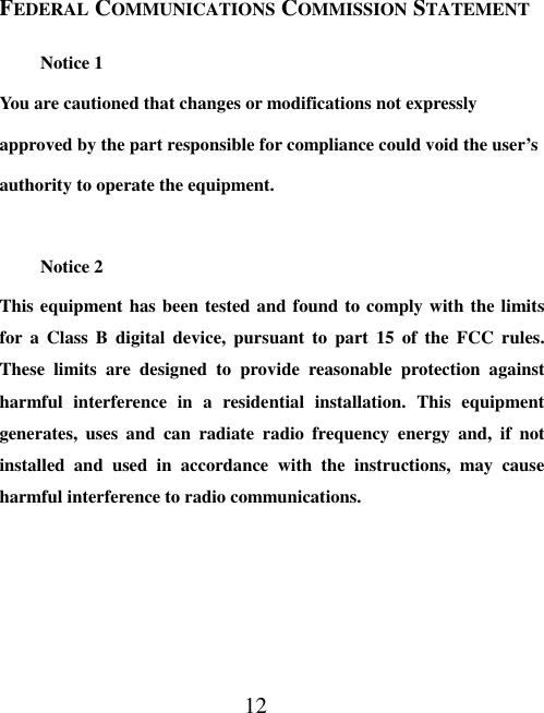 12 FEDERAL COMMUNICATIONS COMMISSION STATEMENT Notice 1 You are cautioned that changes or modifications not expressly approved by the part responsible for compliance could void the user’s authority to operate the equipment.  Notice 2 This equipment has been tested and found to comply with the limits for a Class B digital device, pursuant to part 15 of the FCC rules. These limits are designed to provide reasonable protection against harmful interference in a residential installation. This equipment generates, uses and can radiate radio frequency energy and, if not installed and used in accordance with the instructions, may cause harmful interference to radio communications. 