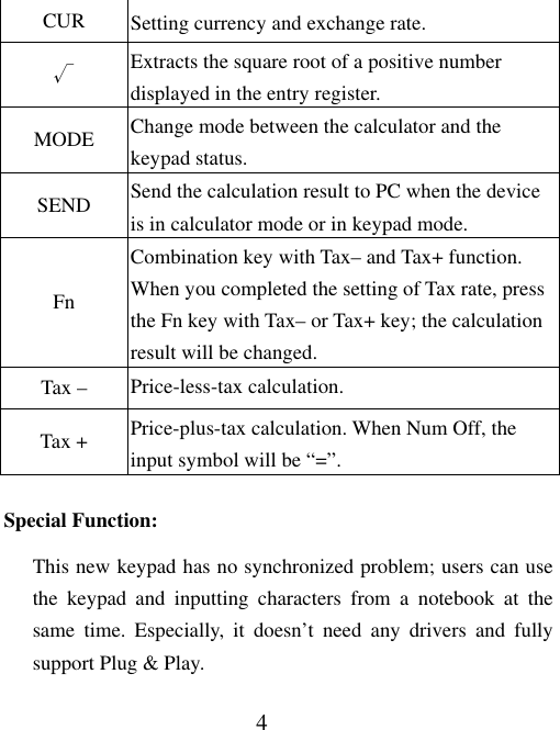 4 CUR  Setting currency and exchange rate. √ Extracts the square root of a positive number displayed in the entry register. MODE  Change mode between the calculator and the keypad status. SEND  Send the calculation result to PC when the device is in calculator mode or in keypad mode. Fn Combination key with Tax– and Tax+ function. When you completed the setting of Tax rate, press the Fn key with Tax– or Tax+ key; the calculation result will be changed.   Tax –  Price-less-tax calculation. Tax +  Price-plus-tax calculation. When Num Off, the input symbol will be “=”. Special Function: This new keypad has no synchronized problem; users can use the keypad and inputting characters from a notebook at the same time. Especially, it doesn’t need any drivers and fully support Plug &amp; Play. 