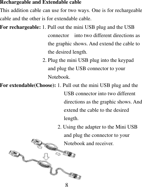 8 Rechargeable and Extendable cable This addition cable can use for two ways. One is for rechargeable cable and the other is for extendable cable.   For rechargeable: 1. Pull out the mini USB plug and the USB                     connector  into two different directions as                    the graphic shows. And extend the cable to                    the desired length.                 2. Plug the mini USB plug into the keypad                    and plug the USB connector to your                    Notebook. For extendable(Choose): 1. Pull out the mini USB plug and the                           USB connector into two different                          directions as the graphic shows. And                          extend the cable to the desired                          length.                 2. Using the adapter to the Mini USB                          and plug the connector to your                          Notebook and receiver.   