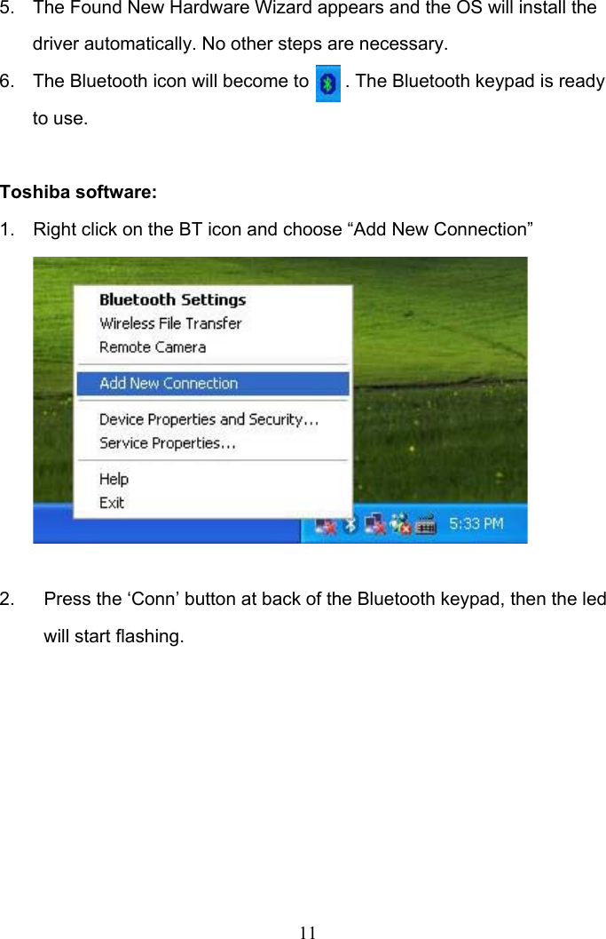 11 5.  The Found New Hardware Wizard appears and the OS will install the driver automatically. No other steps are necessary.  6.  The Bluetooth icon will become to       . The Bluetooth keypad is ready to use.  Toshiba software: 1.  Right click on the BT icon and choose “Add New Connection”          2.  Press the ‘Conn’ button at back of the Bluetooth keypad, then the led will start flashing.       