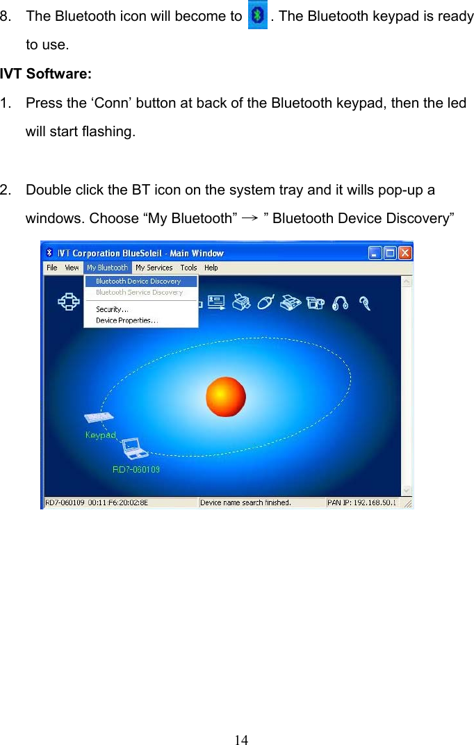 14 8.  The Bluetooth icon will become to       . The Bluetooth keypad is ready to use. IVT Software: 1.  Press the ‘Conn’ button at back of the Bluetooth keypad, then the led will start flashing.  2.  Double click the BT icon on the system tray and it wills pop-up a windows. Choose “My Bluetooth” → ” Bluetooth Device Discovery”                  