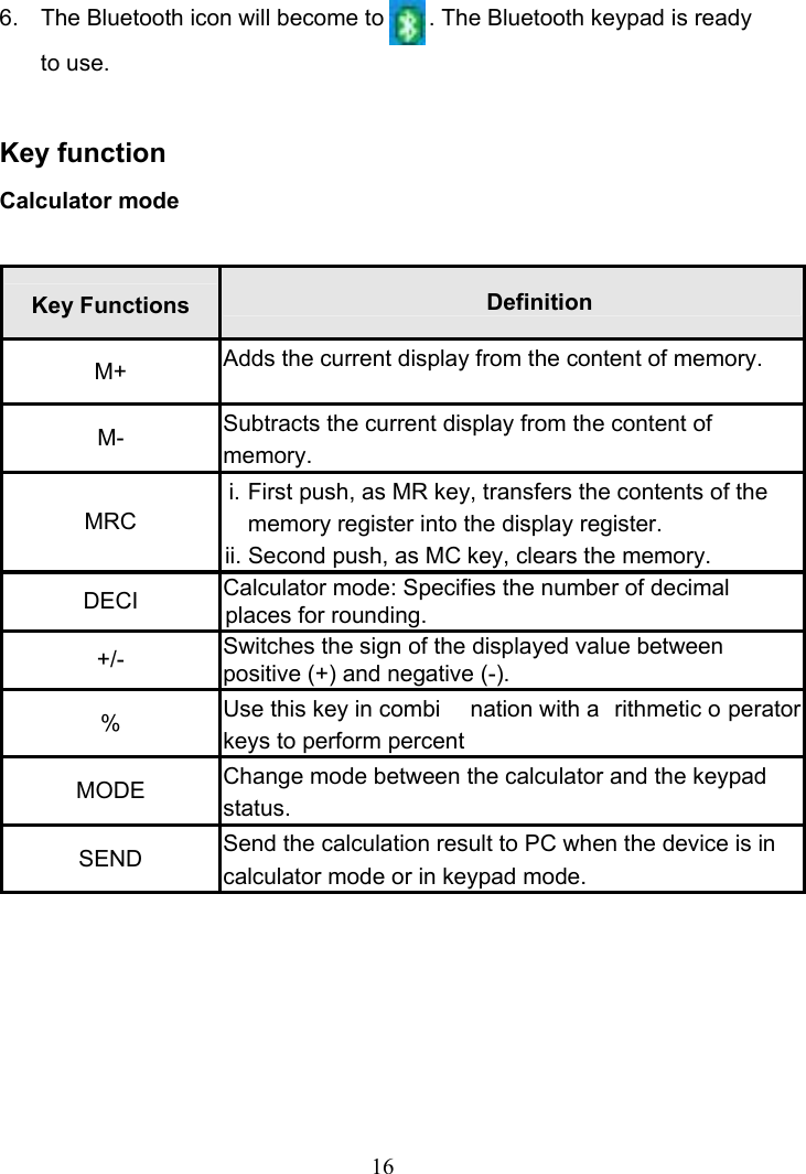 16 6.  The Bluetooth icon will become to       . The Bluetooth keypad is ready to use.  Key function Calculator mode  Key Functions  Definition M+  Adds the current display from the content of memory. M-  Subtracts the current display from the content of memory. MRC i. First push, as MR key, transfers the contents of the memory register into the display register. ii. Second push, as MC key, clears the memory. DECI  Calculator mode: Specifies the number of decimal places for rounding. +/-  Switches the sign of the displayed value between positive (+) and negative (-). %  Use this key in combi nation with a rithmetic o perator keys to perform percent MODE  Change mode between the calculator and the keypad status. SEND  Send the calculation result to PC when the device is in calculator mode or in keypad mode.      