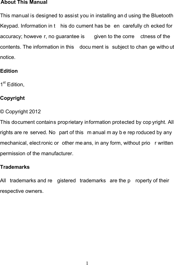 1 About This Manual This manual is designed to assist you in installing an d using the Bluetooth  Keypad. Information in t his do cument has be en carefully ch ecked for accuracy; howeve r, no guarantee is  given to the corre ctness of the contents. The information in this  docu ment is  subject to chan ge witho ut notice. Edition 1st Edition,  Copyright © Copyright 2012 This document contains proprietary information protected by cop yright. All rights are re served. No  part of this  m anual m ay b e rep roduced by any mechanical, elect ronic or  other me ans, in any form, without prio r written  permission of the manufacturer. Trademarks All trademarks and re gistered trademarks are the p roperty of their respective owners.   