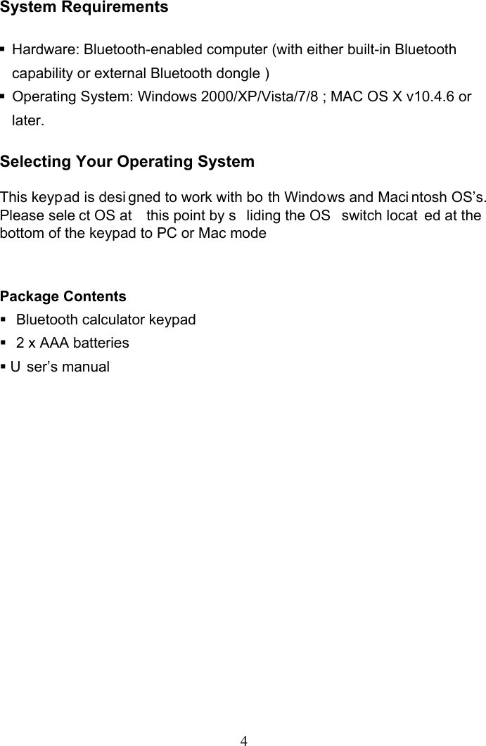 4 System Requirements    Hardware: Bluetooth-enabled computer (with either built-in Bluetooth capability or external Bluetooth dongle )   Operating System: Windows 2000/XP/Vista/7/8 ; MAC OS X v10.4.6 or later.  Selecting Your Operating System  This keypad is desi gned to work with bo th Windows and Maci ntosh OS’s. Please sele ct OS at  this point by s liding the OS  switch locat ed at the bottom of the keypad to PC or Mac mode   Package Contents   Bluetooth calculator keypad   2 x AAA batteries  U ser’s manual             