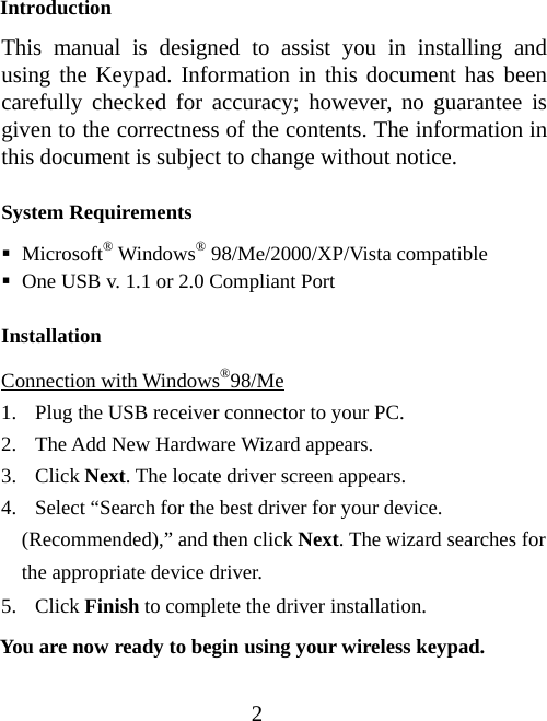 2 Introduction This manual is designed to assist you in installing and using the Keypad. Information in this document has been carefully checked for accuracy; however, no guarantee is given to the correctness of the contents. The information in this document is subject to change without notice.  System Requirements  Microsoft® Windows® 98/Me/2000/XP/Vista compatible  One USB v. 1.1 or 2.0 Compliant Port Installation Connection with Windows®98/Me 1. Plug the USB receiver connector to your PC. 2. The Add New Hardware Wizard appears. 3. Click Next. The locate driver screen appears. 4. Select “Search for the best driver for your device.     (Recommended),” and then click Next. The wizard searches for the appropriate device driver. 5. Click Finish to complete the driver installation.   You are now ready to begin using your wireless keypad. 