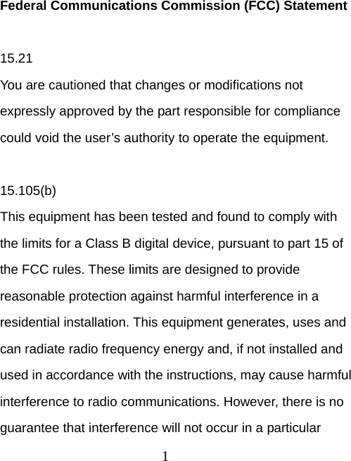 1 Federal Communications Commission (FCC) Statement  15.21 You are cautioned that changes or modifications not expressly approved by the part responsible for compliance could void the user’s authority to operate the equipment.  15.105(b) This equipment has been tested and found to comply with the limits for a Class B digital device, pursuant to part 15 of the FCC rules. These limits are designed to provide reasonable protection against harmful interference in a residential installation. This equipment generates, uses and can radiate radio frequency energy and, if not installed and used in accordance with the instructions, may cause harmful interference to radio communications. However, there is no guarantee that interference will not occur in a particular 