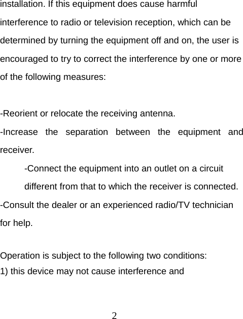 2 installation. If this equipment does cause harmful interference to radio or television reception, which can be determined by turning the equipment off and on, the user is encouraged to try to correct the interference by one or more of the following measures:  -Reorient or relocate the receiving antenna. -Increase the separation between the equipment and receiver. -Connect the equipment into an outlet on a circuit different from that to which the receiver is connected. -Consult the dealer or an experienced radio/TV technician for help.  Operation is subject to the following two conditions: 1) this device may not cause interference and 