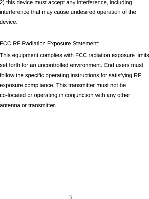 3 2) this device must accept any interference, including interference that may cause undesired operation of the device.  FCC RF Radiation Exposure Statement: This equipment complies with FCC radiation exposure limits set forth for an uncontrolled environment. End users must follow the specific operating instructions for satisfying RF exposure compliance. This transmitter must not be co-located or operating in conjunction with any other antenna or transmitter. 
