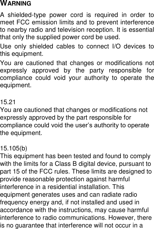 WARNING A  shielded-type  power  cord  is  required  in  order  to meet FCC emission limits and to prevent interference to nearby radio and television reception. It is essential that only the supplied power cord be used. Use  only  shielded  cables  to  connect  I/O  devices  to this equipment. You are  cautioned  that  changes  or  modifications  not expressly  approved  by  the  party  responsible  for compliance  could  void  your  authority  to  operate  the equipment.  15.21 You are cautioned that changes or modifications not expressly approved by the part responsible for compliance could void the user’s authority to operate the equipment.  15.105(b) This equipment has been tested and found to comply with the limits for a Class B digital device, pursuant to part 15 of the FCC rules. These limits are designed to provide reasonable protection against harmful interference in a residential installation. This equipment generates uses and can radiate radio frequency energy and, if not installed and used in accordance with the instructions, may cause harmful interference to radio communications. However, there is no guarantee that interference will not occur in a 