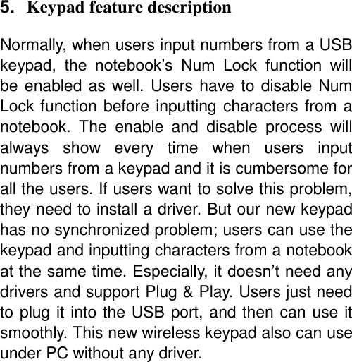 5. Keypad feature description  Normally, when users input numbers from a USB keypad,  the  notebook’s  Num  Lock  function  will be enabled as well. Users have to disable Num Lock function before inputting characters from a notebook.  The  enable  and  disable  process  will always  show  every  time  when  users  input numbers from a keypad and it is cumbersome for all the users. If users want to solve this problem, they need to install a driver. But our new keypad has no synchronized problem; users can use the keypad and inputting characters from a notebook at the same time. Especially, it doesn’t need any drivers and support Plug &amp; Play. Users just need to plug it into the USB port, and then can use it smoothly. This new wireless keypad also can use under PC without any driver.           