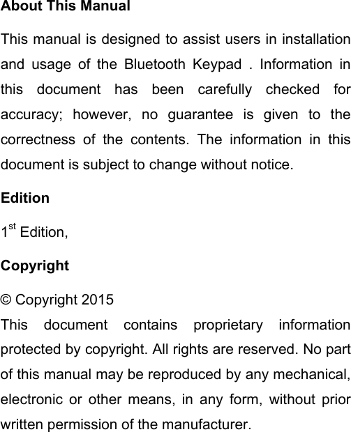 About This Manual This manual is designed to assist users in installation and usage of the Bluetooth Keypad . Information in this document has been carefully checked for accuracy; however, no guarantee is given to the correctness of the contents. The information in this document is subject to change without notice. Edition 1st Edition,   Copyright © Copyright 2015 This document contains proprietary information protected by copyright. All rights are reserved. No part of this manual may be reproduced by any mechanical, electronic or other means, in any form, without prior written permission of the manufacturer.  