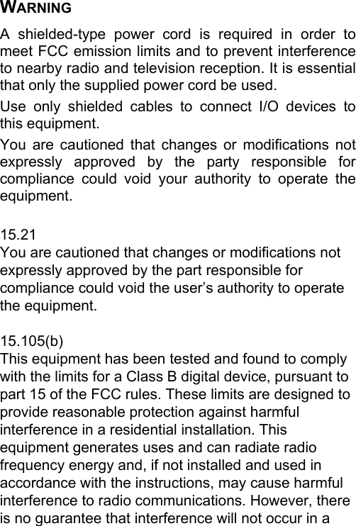 WARNING A shielded-type power cord is required in order to meet FCC emission limits and to prevent interference to nearby radio and television reception. It is essential that only the supplied power cord be used. Use only shielded cables to connect I/O devices to this equipment. You are cautioned that changes or modifications not expressly approved by the party responsible for compliance could void your authority to operate the equipment.  15.21 You are cautioned that changes or modifications not expressly approved by the part responsible for compliance could void the user’s authority to operate the equipment.  15.105(b) This equipment has been tested and found to comply with the limits for a Class B digital device, pursuant to part 15 of the FCC rules. These limits are designed to provide reasonable protection against harmful interference in a residential installation. This equipment generates uses and can radiate radio frequency energy and, if not installed and used in accordance with the instructions, may cause harmful interference to radio communications. However, there is no guarantee that interference will not occur in a 
