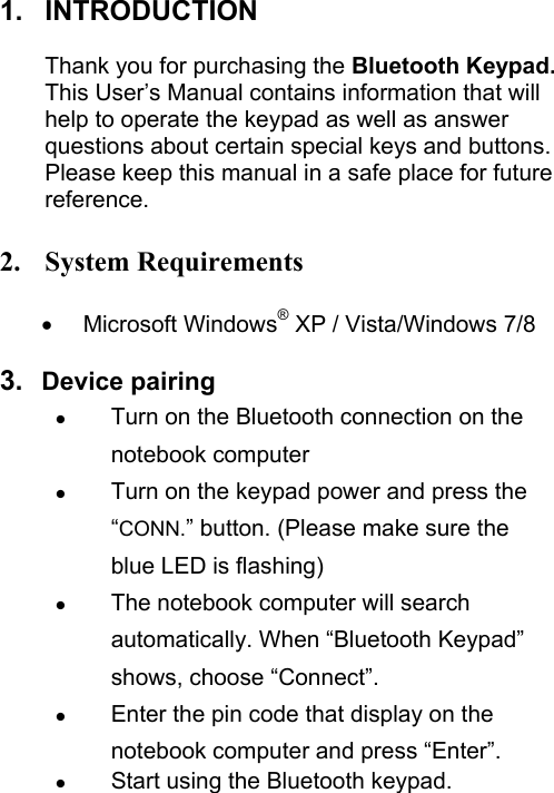 1. INTRODUCTION  Thank you for purchasing the Bluetooth Keypad. This User’s Manual contains information that will help to operate the keypad as well as answer questions about certain special keys and buttons. Please keep this manual in a safe place for future reference.  2. System Requirements  • Microsoft Windows® XP / Vista/Windows 7/8    3.  Device pairing z Turn on the Bluetooth connection on the notebook computer z Turn on the keypad power and press the “CONN.” button. (Please make sure the blue LED is flashing) z The notebook computer will search automatically. When “Bluetooth Keypad” shows, choose “Connect”. z Enter the pin code that display on the notebook computer and press “Enter”. z Start using the Bluetooth keypad.   