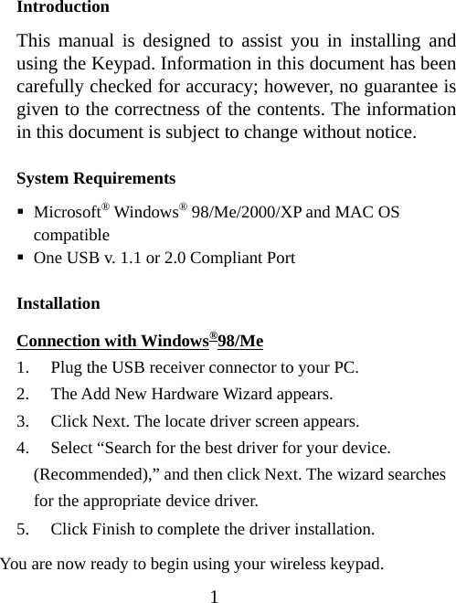 1 Introduction This manual is designed to assist you in installing and using the Keypad. Information in this document has been carefully checked for accuracy; however, no guarantee is given to the correctness of the contents. The information in this document is subject to change without notice.  System Requirements  Microsoft® Windows® 98/Me/2000/XP and MAC OS compatible  One USB v. 1.1 or 2.0 Compliant Port Installation Connection with Windows®98/Me 1. Plug the USB receiver connector to your PC. 2. The Add New Hardware Wizard appears. 3. Click Next. The locate driver screen appears. 4. Select “Search for the best driver for your device.     (Recommended),” and then click Next. The wizard searches for the appropriate device driver. 5. Click Finish to complete the driver installation.   You are now ready to begin using your wireless keypad. 