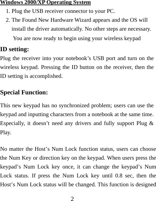 2 Windows 2000/XP Operating System 1. Plug the USB receiver connector to your PC. 2. The Found New Hardware Wizard appears and the OS will install the driver automatically. No other steps are necessary. You are now ready to begin using your wireless keypad ID setting: Plug the receiver into your notebook’s USB port and turn on the wireless keypad. Pressing the ID button on the receiver, then the ID setting is accomplished. Special Function: This new keypad has no synchronized problem; users can use the keypad and inputting characters from a notebook at the same time. Especially, it doesn’t need any drivers and fully support Plug &amp; Play. No matter the Host’s Num Lock function status, users can choose the Num Key or direction key on the keypad. When users press the keypad’s Num Lock key once, it can change the keypad’s Num Lock status. If press the Num Lock key until 0.8 sec, then the Host’s Num Lock status will be changed. This function is designed 