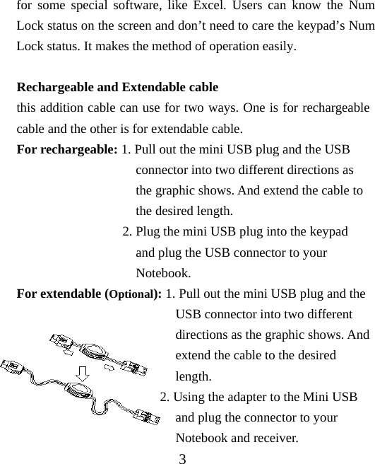 for some special software, like Excel. Users can know the Num Lock status on the screen and don’t need to care the keypad’s Num Lock status. It makes the method of operation easily.   Rechargeable and Extendable cable this addition cable can use for two ways. One is for rechargeable cable and the other is for extendable cable.   For rechargeable: 1. Pull out the mini USB plug and the USB                     connector into two different directions as                    the graphic shows. And extend the cable to                    the desired length.                 2. Plug the mini USB plug into the keypad                    and plug the USB connector to your                    Notebook. For extendable (Optional): 1. Pull out the mini USB plug and the                           USB connector into two different                          directions as the graphic shows. And                          extend the cable to the desired                          length.                 2. Using the adapter to the Mini USB                          and plug the connector to your                          Notebook and receiver. 3 