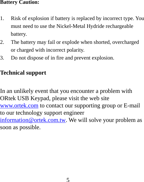 5  Battery Caution:  1. Risk of explosion if battery is replaced by incorrect type. You must need to use the Nickel-Metal Hydride rechargeable battery. 2. The battery may fail or explode when shorted, overcharged or charged with incorrect polarity. 3. Do not dispose of in fire and prevent explosion.  Technical support  In an unlikely event that you encounter a problem with ORtek USB Keypad, please visit the web site www.ortek.com to contact our supporting group or E-mail to our technology support engineer information@ortek.com.tw. We will solve your problem as soon as possible.      