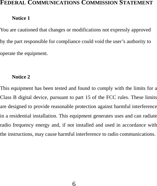 6  FEDERAL COMMUNICATIONS COMMISSION STATEMENT Notice 1 You are cautioned that changes or modifications not expressly approved by the part responsible for compliance could void the user’s authority to operate the equipment.  Notice 2 This equipment has been tested and found to comply with the limits for a Class B digital device, pursuant to part 15 of the FCC rules. These limits are designed to provide reasonable protection against harmful interference in a residential installation. This equipment generates uses and can radiate radio frequency energy and, if not installed and used in accordance with the instructions, may cause harmful interference to radio communications.   