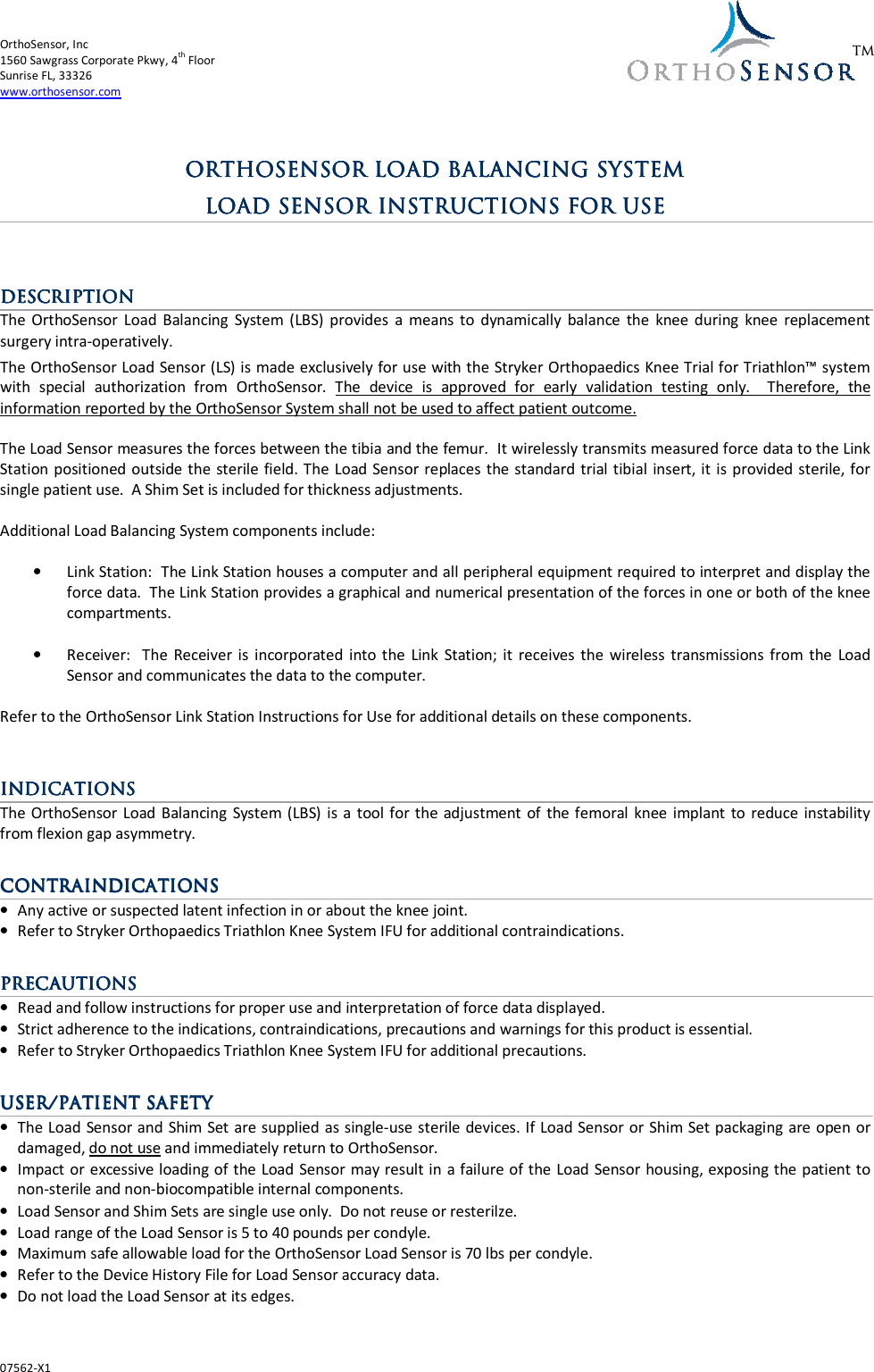 OrthoSensor, Inc       1560 Sawgrass Corporate Pkwy, 4th Floor Sunrise FL, 33326 www.orthosensor.com  07562-X1  TM     ORTHOSENSOR ORTHOSENSOR ORTHOSENSOR ORTHOSENSOR LOAD BALANCING SYSTELOAD BALANCING SYSTELOAD BALANCING SYSTELOAD BALANCING SYSTEMMMM        LOAD SENSOR LOAD SENSOR LOAD SENSOR LOAD SENSOR INSTRUCTIONS FOR USEINSTRUCTIONS FOR USEINSTRUCTIONS FOR USEINSTRUCTIONS FOR USE                DESCRIPTIONDESCRIPTIONDESCRIPTIONDESCRIPTION    The  OrthoSensor  Load  Balancing  System (LBS)  provides  a  means  to  dynamically  balance  the  knee  during  knee  replacement surgery intra-operatively.  The OrthoSensor Load Sensor (LS) is made exclusively for use with the Stryker Orthopaedics Knee Trial for Triathlon™ system with  special  authorization  from  OrthoSensor.  The  device  is  approved  for  early  validation  testing  only.    Therefore,  the information reported by the OrthoSensor System shall not be used to affect patient outcome.  The Load Sensor measures the forces between the tibia and the femur.  It wirelessly transmits measured force data to the Link Station positioned outside the sterile field. The  Load Sensor replaces the standard trial tibial insert, it is  provided sterile, for single patient use.  A Shim Set is included for thickness adjustments.  Additional Load Balancing System components include:  • Link Station:  The Link Station houses a computer and all peripheral equipment required to interpret and display the force data.  The Link Station provides a graphical and numerical presentation of the forces in one or both of the knee compartments.  • Receiver:    The  Receiver is  incorporated  into  the  Link  Station; it  receives  the  wireless  transmissions from  the  Load Sensor and communicates the data to the computer.  Refer to the OrthoSensor Link Station Instructions for Use for additional details on these components.   INDICATIONSINDICATIONSINDICATIONSINDICATIONS    The OrthoSensor Load  Balancing System (LBS)  is  a  tool for the adjustment  of  the femoral  knee implant  to  reduce instability from flexion gap asymmetry.    CONTRAINDICATIONSCONTRAINDICATIONSCONTRAINDICATIONSCONTRAINDICATIONS    • Any active or suspected latent infection in or about the knee joint. • Refer to Stryker Orthopaedics Triathlon Knee System IFU for additional contraindications.  PRECAUTIONSPRECAUTIONSPRECAUTIONSPRECAUTIONS    • Read and follow instructions for proper use and interpretation of force data displayed. • Strict adherence to the indications, contraindications, precautions and warnings for this product is essential. • Refer to Stryker Orthopaedics Triathlon Knee System IFU for additional precautions.  USER/PATIENT SAFETYUSER/PATIENT SAFETYUSER/PATIENT SAFETYUSER/PATIENT SAFETY    • The Load Sensor and Shim Set are supplied as single-use sterile devices. If Load Sensor or Shim Set packaging are open or damaged, do not use and immediately return to OrthoSensor.  • Impact or excessive loading of the Load Sensor may result in a failure of the Load Sensor housing, exposing the patient to non-sterile and non-biocompatible internal components. • Load Sensor and Shim Sets are single use only.  Do not reuse or resterilze. • Load range of the Load Sensor is 5 to 40 pounds per condyle. • Maximum safe allowable load for the OrthoSensor Load Sensor is 70 lbs per condyle. • Refer to the Device History File for Load Sensor accuracy data.  • Do not load the Load Sensor at its edges. 