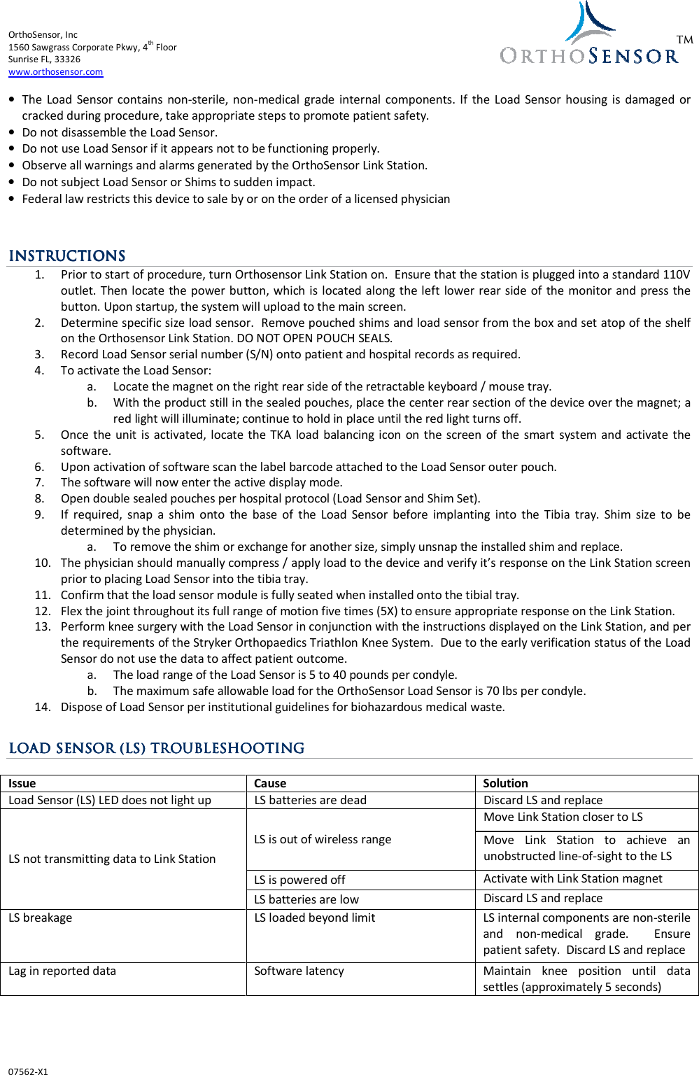 OrthoSensor, Inc       1560 Sawgrass Corporate Pkwy, 4th Floor Sunrise FL, 33326 www.orthosensor.com  07562-X1  TM • The  Load Sensor  contains  non-sterile, non-medical  grade  internal  components. If  the Load  Sensor housing is  damaged  or cracked during procedure, take appropriate steps to promote patient safety. • Do not disassemble the Load Sensor.  • Do not use Load Sensor if it appears not to be functioning properly. • Observe all warnings and alarms generated by the OrthoSensor Link Station. • Do not subject Load Sensor or Shims to sudden impact. • Federal law restricts this device to sale by or on the order of a licensed physician   ININININSTRUCTSTRUCTSTRUCTSTRUCTIONSIONSIONSIONS    1. Prior to start of procedure, turn Orthosensor Link Station on.  Ensure that the station is plugged into a standard 110V outlet. Then locate the power button, which is  located along the left lower rear side of the monitor and press the button. Upon startup, the system will upload to the main screen. 2. Determine specific size load sensor.  Remove pouched shims and load sensor from the box and set atop of the shelf on the Orthosensor Link Station. DO NOT OPEN POUCH SEALS. 3. Record Load Sensor serial number (S/N) onto patient and hospital records as required. 4. To activate the Load Sensor: a. Locate the magnet on the right rear side of the retractable keyboard / mouse tray. b. With the product still in the sealed pouches, place the center rear section of the device over the magnet; a red light will illuminate; continue to hold in place until the red light turns off. 5. Once the unit is activated, locate the  TKA  load  balancing icon on  the  screen  of the smart  system and  activate the software.  6. Upon activation of software scan the label barcode attached to the Load Sensor outer pouch. 7. The software will now enter the active display mode. 8. Open double sealed pouches per hospital protocol (Load Sensor and Shim Set).  9. If  required,  snap  a  shim  onto  the  base  of  the  Load  Sensor  before  implanting  into  the  Tibia  tray.  Shim  size  to  be determined by the physician. a. To remove the shim or exchange for another size, simply unsnap the installed shim and replace.  10. The physician should manually compress / apply load to the device and verify it’s response on the Link Station screen prior to placing Load Sensor into the tibia tray.  11. Confirm that the load sensor module is fully seated when installed onto the tibial tray. 12. Flex the joint throughout its full range of motion five times (5X) to ensure appropriate response on the Link Station. 13. Perform knee surgery with the Load Sensor in conjunction with the instructions displayed on the Link Station, and per the requirements of the Stryker Orthopaedics Triathlon Knee System.  Due to the early verification status of the Load Sensor do not use the data to affect patient outcome. a. The load range of the Load Sensor is 5 to 40 pounds per condyle. b. The maximum safe allowable load for the OrthoSensor Load Sensor is 70 lbs per condyle. 14. Dispose of Load Sensor per institutional guidelines for biohazardous medical waste.  LOAD SENSOR LOAD SENSOR LOAD SENSOR LOAD SENSOR (LS) (LS) (LS) (LS) TROUBLESHOOTINGTROUBLESHOOTINGTROUBLESHOOTINGTROUBLESHOOTING     Issue Cause Solution Load Sensor (LS) LED does not light up LS batteries are dead Discard LS and replace LS not transmitting data to Link Station LS is out of wireless range Move Link Station closer to LS Move  Link  Station  to  achieve  an unobstructed line-of-sight to the LS LS is powered off Activate with Link Station magnet LS batteries are low Discard LS and replace LS breakage LS loaded beyond limit LS internal components are non-sterile and  non-medical  grade.    Ensure patient safety.  Discard LS and replace Lag in reported data Software latency Maintain  knee  position  until  data settles (approximately 5 seconds)  