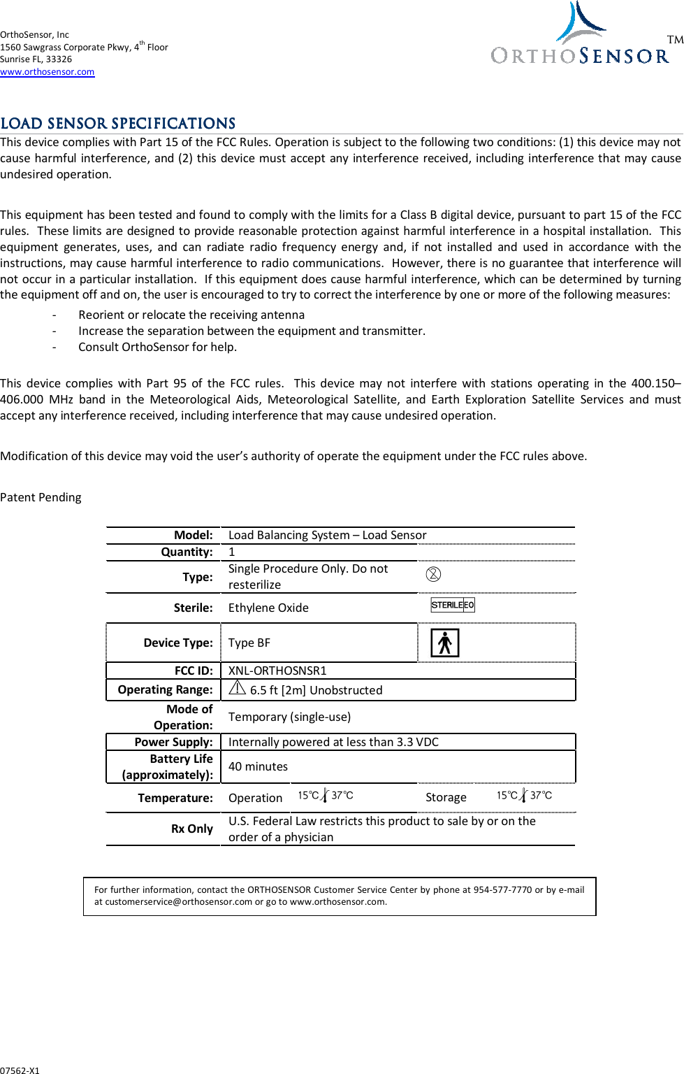 OrthoSensor, Inc       1560 Sawgrass Corporate Pkwy, 4th Floor Sunrise FL, 33326 www.orthosensor.com  07562-X1  TM  LOAD SENSOR LOAD SENSOR LOAD SENSOR LOAD SENSOR SPECIFICATIONSSPECIFICATIONSSPECIFICATIONSSPECIFICATIONS    This device complies with Part 15 of the FCC Rules. Operation is subject to the following two conditions: (1) this device may not cause harmful interference, and (2) this device must accept any interference received, including interference that may cause undesired operation.  This equipment has been tested and found to comply with the limits for a Class B digital device, pursuant to part 15 of the FCC rules.  These limits are designed to provide reasonable protection against harmful interference in a hospital installation.  This equipment  generates,  uses,  and  can  radiate  radio  frequency  energy  and,  if  not  installed  and  used  in  accordance  with  the instructions, may cause harmful interference to radio communications.  However, there is no guarantee that interference will not occur in a particular installation.  If this equipment does cause harmful interference, which can be determined by turning the equipment off and on, the user is encouraged to try to correct the interference by one or more of the following measures: - Reorient or relocate the receiving antenna - Increase the separation between the equipment and transmitter. - Consult OrthoSensor for help.  This  device complies  with  Part  95  of  the  FCC  rules.    This  device  may  not  interfere  with  stations  operating  in  the  400.150–406.000  MHz  band  in  the  Meteorological  Aids,  Meteorological  Satellite,  and  Earth  Exploration  Satellite  Services  and  must accept any interference received, including interference that may cause undesired operation.  Modification of this device may void the user’s authority of operate the equipment under the FCC rules above.  Patent Pending  Model: Load Balancing System – Load Sensor Quantity: 1  Type: Single Procedure Only. Do not resterilize  D Sterile:  Ethylene Oxide  IQ Device Type:  Type BF  FCC ID: XNL-ORTHOSNSR1 Operating Range:  Y6.5 ft [2m] Unobstructed Mode of Operation:  Temporary (single-use) Power Supply: Internally powered at less than 3.3 VDC Battery Life (approximately):  40 minutes Temperature:  Operation  15:l37: Storage  15:l37: Rx Only U.S. Federal Law restricts this product to sale by or on the order of a physician       For further information, contact the ORTHOSENSOR Customer Service Center by phone at 954-577-7770 or by e-mail at customerservice@orthosensor.com or go to www.orthosensor.com. 