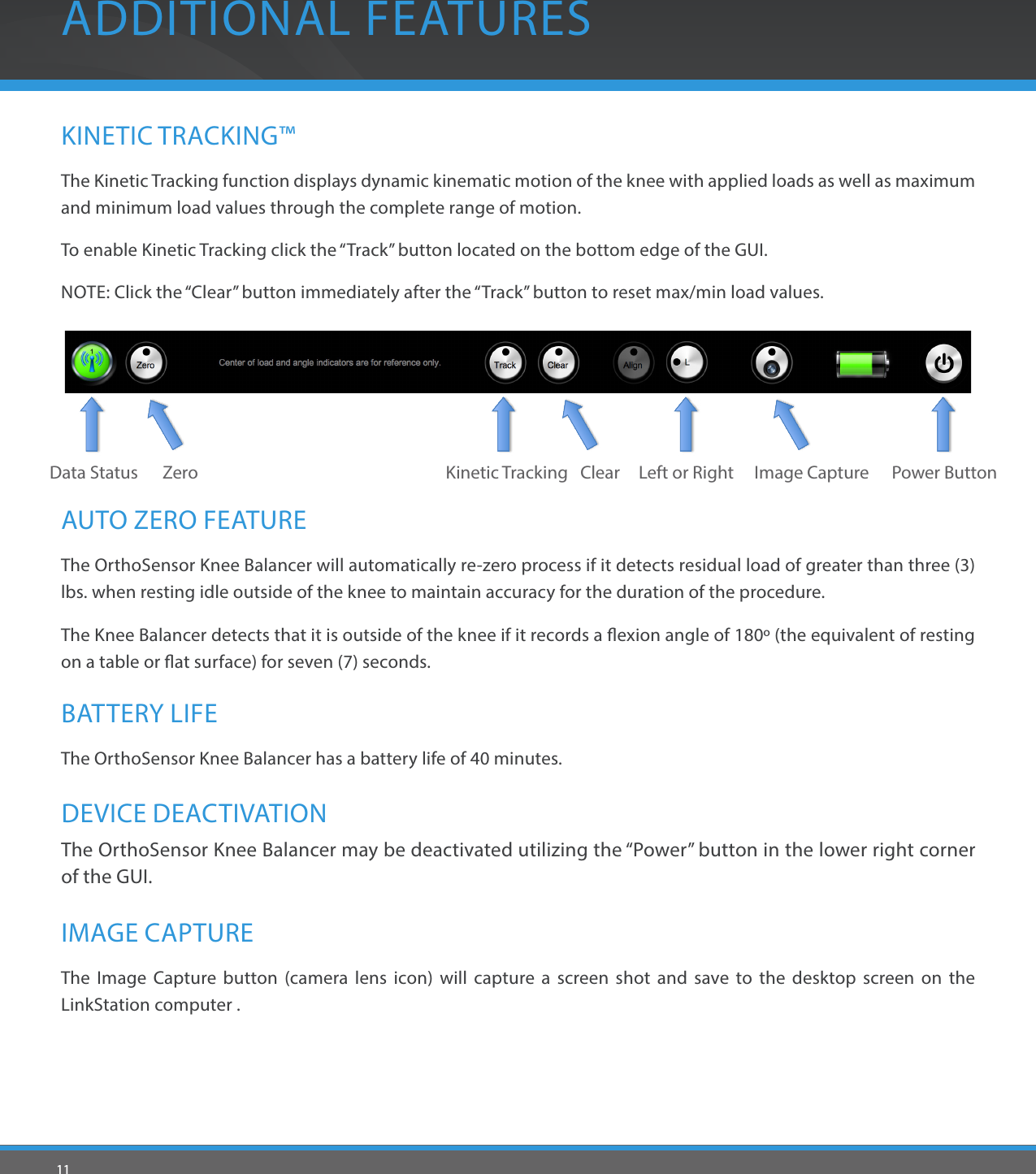 11ADDITIONAL FEATURESKINETIC TRACKING™The Kinetic Tracking function displays dynamic kinematic motion of the knee with applied loads as well as maximum and minimum load values through the complete range of motion.To enable Kinetic Tracking click the “Track” button located on the bottom edge of the GUI.NOTE: Click the “Clear” button immediately after the “Track” button to reset max/min load values.IMAGE CAPTUREThe Image Capture button (camera lens icon) will capture a screen shot and save to the desktop screen on the LinkStation computer .Image CaptureKinetic TrackingDEVICE DEACTIVATIONThe OrthoSensor Knee Balancer may be deactivated utilizing the “Power” button in the lower right corner of the GUI.Power ButtonAUTO ZERO FEATUREThe OrthoSensor Knee Balancer will automatically re-zero process if it detects residual load of greater than three (3) lbs. when resting idle outside of the knee to maintain accuracy for the duration of the procedure.The Knee Balancer detects that it is outside of the knee if it records a exion angle of 180º (the equivalent of resting on a table or at surface) for seven (7) seconds.  BATTERY LIFEThe OrthoSensor Knee Balancer has a battery life of 40 minutes.ZeroData Status Left or RightClear