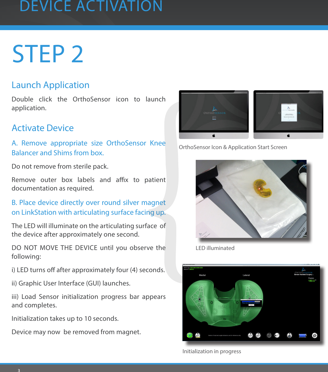 3STEP 2Launch ApplicationDouble click the OrthoSensor icon to launch application.Activate DeviceA. Remove appropriate size OrthoSensor Knee Balancer and Shims from box. Do not remove from sterile pack.Remove outer box labels and ax to patient documentation as required.B. Place device directly over round silver magnet on LinkStation with articulating surface facing up.The LED will illuminate on the articulating surface  of the device after approximately one second. DO NOT MOVE THE DEVICE until you observe the following:i) LED turns o after approximately four (4) seconds.ii) Graphic User Interface (GUI) launches.iii) Load Sensor initialization progress bar appears and completes.Initialization takes up to 10 seconds.Device may now  be removed from magnet.DEVICE ACTIVATIONInitialization in progressLED illuminatedOrthoSensor Icon &amp; Application Start Screen