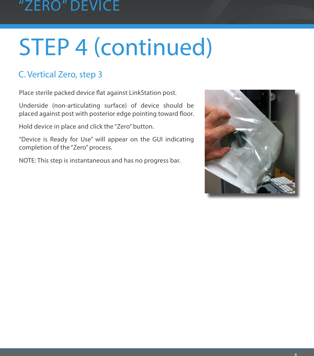 6STEP 4 continued)“ZERO” DEVICEPlace sterile packed device at against LinkStation post.Underside (non-articulating surface) of device should be placed against post with posterior edge pointing toward oor.Hold device in place and click the “Zero” button.“Device is Ready for Use” will appear on the GUI indicating completion of the “Zero” process.NOTE: This step is instantaneous and has no progress bar.C. Vertical Zero, step 3 