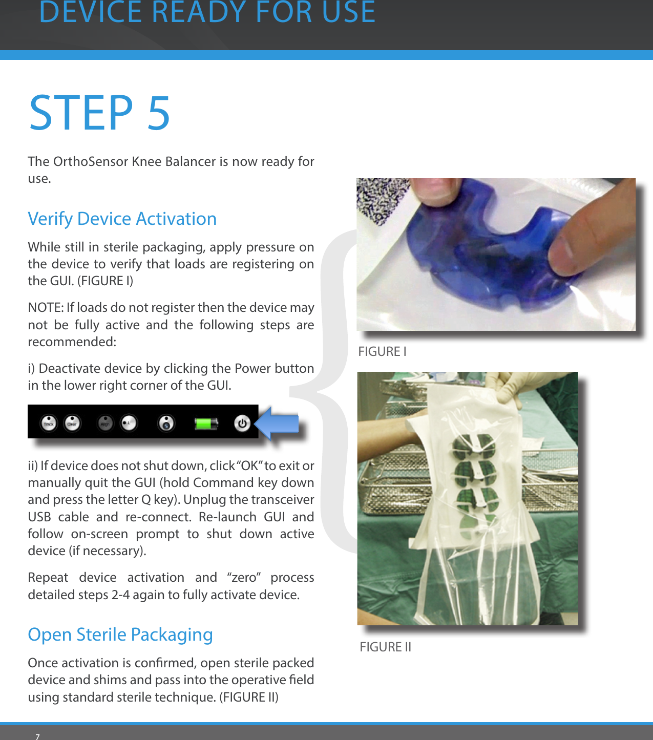 7STEP 5The OrthoSensor Knee Balancer is now ready for use. Verify Device ActivationWhile still in sterile packaging, apply pressure on the device to verify that loads are registering on the GUI. (FIGURE I)NOTE: If loads do not register then the device may not be fully active and the following steps are recommended: i) Deactivate device by clicking the Power button in the lower right corner of the GUI.ii) If device does not shut down, click “OK” to exit or manually quit the GUI (hold Command key down and press the letter Q key). Unplug the transceiver USB cable and re-connect. Re-launch GUI and follow on-screen prompt to shut down active device (if necessary).Repeat device activation and “zero” process detailed steps 2-4 again to fully activate device.Open Sterile PackagingOnce activation is conrmed, open sterile packed device and shims and pass into the operative eld using standard sterile technique. (FIGURE II)DEVICE READY FOR USEFIGURE IFIGURE II