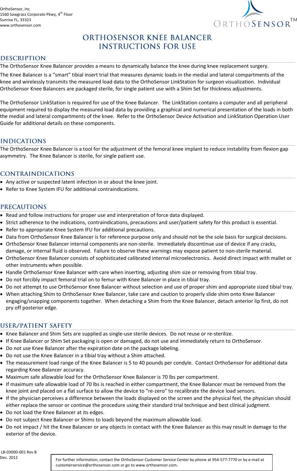 OrthoSensor, Inc             1560 Sawgrass Corporate Pkwy, 4th Floor Sunrise FL, 33323 www.orthosensor.com   LB-03000-001 Rev B Dec. 2012   For further information, contact the OrthoSensor Customer Service Center by phone at 954-577-7770 or by e-mail at customerservice@orthosensor.com or go to www.orthosensor.com. The OrthoSensor Knee Balancer provides a means to dynamically balance the knee during knee replacement surgery. The Knee Balancer is a “smart” tibial insert trial that measures dynamic loads in the medial and lateral compartments of the knee and wirelessly transmits the measured load data to the OrthoSensor LinkStation for surgeon visualization.  Individual OrthoSensor Knee Balancers are packaged sterile, for single patient use with a Shim Set for thickness adjustments.  The OrthoSensor LinkStation is required for use of the Knee Balancer.  The LinkStation contains a computer and all peripheral equipment required to display the measured load data by providing a graphical and numerical presentation of the loads in both the medial and lateral compartments of the knee.  Refer to the OrthoSensor Device Activation and LinkStation Operation User Guide for additional details on these components.  The OrthoSensor Knee Balancer is a tool for the adjustment of the femoral knee implant to reduce instability from flexion gap asymmetry.  The Knee Balancer is sterile, for single patient use.   Any active or suspected latent infection in or about the knee joint.  Refer to Knee System IFU for additional contraindications.   Read and follow instructions for proper use and interpretation of force data displayed.  Strict adherence to the indications, contraindications, precautions and user/patient safety for this product is essential.  Refer to appropriate Knee System IFU for additional precautions.  Data from OrthoSensor Knee Balancer is for reference purpose only and should not be the sole basis for surgical decisions.  OrthoSensor Knee Balancer internal components are non-sterile.  Immediately discontinue use of device if any cracks, damage, or internal fluid is observed.  Failure to observe these warnings may expose patient to non-sterile material.  OrthoSensor Knee Balancer consists of sophisticated calibrated internal microelectronics.  Avoid direct impact with mallet or other instruments when possible.  Handle OrthoSensor Knee Balancer with care when inserting, adjusting shim size or removing from tibial tray.  Do not forcibly impact femoral trial on to femur with Knee Balancer in place in tibial tray.    Do not attempt to use OrthoSensor Knee Balancer without selection and use of proper shim and appropriate sized tibial tray.  When attaching Shim to OrthoSensor Knee Balancer, take care and caution to properly slide shim onto Knee Balancer engaging/snapping components together.  When detaching a Shim from the Knee Balancer, detach anterior lip first, do not pry off posterior edge.     Knee Balancer and Shim Sets are supplied as single-use sterile devices.  Do not reuse or re-sterilize.  If Knee Balancer or Shim Set packaging is open or damaged, do not use and immediately return to OrthoSensor.   Do not use Knee Balancer after the expiration date on the package labeling.  Do not use the Knee Balancer in a tibial tray without a Shim attached.  The measurement load range of the Knee Balancer is 5 to 40 pounds per condyle.  Contact OrthoSensor for additional data regarding Knee Balancer accuracy.   Maximum safe allowable load for the OrthoSensor Knee Balancer is 70 lbs per compartment.  If maximum safe allowable load of 70 lbs is reached in either compartment, the Knee Balancer must be removed from the knee joint and placed on a flat surface to allow the device to “re-zero” to recalibrate the device load sensors.   If the physician perceives a difference between the loads displayed on the screen and the physical feel, the physician should either replace the sensor or continue the procedure using their standard trial technique and best clinical judgment.   Do not load the Knee Balancer at its edges.  Do not subject Knee Balancer or Shims to loads beyond the maximum allowable load.   Do not impact / hit the Knee Balancer or any objects in contact with the Knee Balancer as this may result in damage to the exterior of the device. 