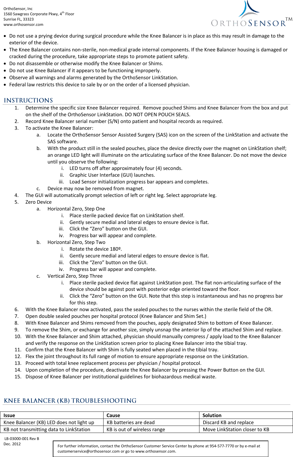 OrthoSensor, Inc             1560 Sawgrass Corporate Pkwy, 4th Floor Sunrise FL, 33323 www.orthosensor.com   LB-03000-001 Rev B Dec. 2012   For further information, contact the OrthoSensor Customer Service Center by phone at 954-577-7770 or by e-mail at customerservice@orthosensor.com or go to www.orthosensor.com.  Do not use a prying device during surgical procedure while the Knee Balancer is in place as this may result in damage to the exterior of the device.  The Knee Balancer contains non-sterile, non-medical grade internal components. If the Knee Balancer housing is damaged or cracked during the procedure, take appropriate steps to promote patient safety.  Do not disassemble or otherwise modify the Knee Balancer or Shims.   Do not use Knee Balancer if it appears to be functioning improperly.  Observe all warnings and alarms generated by the OrthoSensor LinkStation.   Federal law restricts this device to sale by or on the order of a licensed physician.  1. Determine the specific size Knee Balancer required.  Remove pouched Shims and Knee Balancer from the box and put on the shelf of the OrthoSensor LinkStation. DO NOT OPEN POUCH SEALS. 2. Record Knee Balancer serial number (S/N) onto patient and hospital records as required. 3. To activate the Knee Balancer: a. Locate the OrthoSensor Sensor Assisted Surgery (SAS) icon on the screen of the LinkStation and activate the SAS software. b. With the product still in the sealed pouches, place the device directly over the magnet on LinkStation shelf; an orange LED light will illuminate on the articulating surface of the Knee Balancer. Do not move the device until you observe the following:   i. LED turns off after approximately four (4) seconds. ii. Graphic User Interface (GUI) launches. iii. Load Sensor initialization progress bar appears and completes. c. Device may now be removed from magnet. 4. The GUI will automatically prompt selection of left or right leg. Select appropriate leg. 5. Zero Device a. Horizontal Zero, Step One i. Place sterile packed device flat on LinkStation shelf. ii. Gently secure medial and lateral edges to ensure device is flat. iii. Click the “Zero” button on the GUI. iv. Progress bar will appear and complete. b. Horizontal Zero, Step Two i. Rotate the device 180º. ii. Gently secure medial and lateral edges to ensure device is flat. iii. Click the “Zero” button on the GUI. iv. Progress bar will appear and complete. c. Vertical Zero, Step Three i. Place sterile packed device flat against LinkStation post. The flat non-articulating surface of the device should be against post with posterior edge oriented toward the floor. ii. Click the “Zero” button on the GUI. Note that this step is instantaneous and has no progress bar for this step. 6. With the Knee Balancer now activated, pass the sealed pouches to the nurses within the sterile field of the OR. 7. Open double sealed pouches per hospital protocol (Knee Balancer and Shim Set.) 8. With Knee Balancer and Shims removed from the pouches, apply designated Shim to bottom of Knee Balancer. 9. To remove the Shim, or exchange for another size, simply unsnap the anterior lip of the attached Shim and replace.  10. With the Knee Balancer and Shim attached, physician should manually compress / apply load to the Knee Balancer and verify the response on the LinkStation screen prior to placing Knee Balancer into the tibial tray.  11. Confirm that the Knee Balancer with Shim is fully seated when placed in the tibial tray. 12. Flex the joint throughout its full range of motion to ensure appropriate response on the LinkStation. 13. Proceed with total knee replacement process per physician / hospital protocol. 14. Upon completion of the procedure, deactivate the Knee Balancer by pressing the Power Button on the GUI. 15. Dispose of Knee Balancer per institutional guidelines for biohazardous medical waste.    Issue Cause Solution Knee Balancer (KB) LED does not light up KB batteries are dead Discard KB and replace KB not transmitting data to LinkStation KB is out of wireless range Move LinkStation closer to KB 