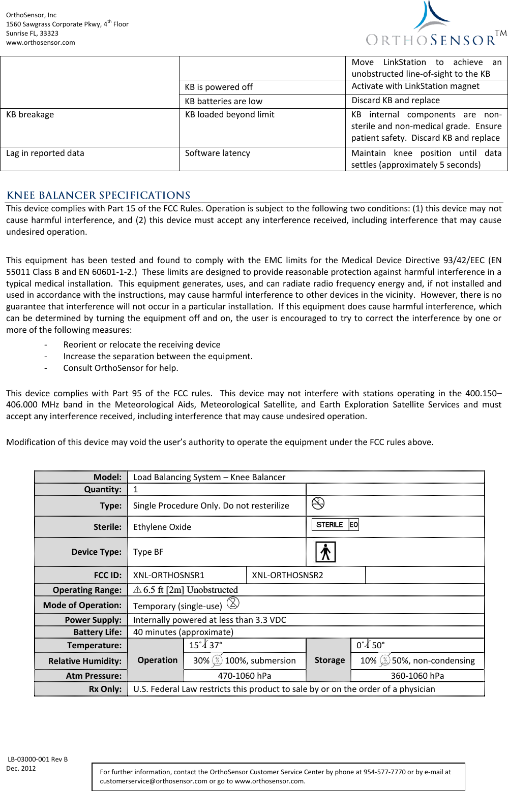 OrthoSensor, Inc             1560 Sawgrass Corporate Pkwy, 4th Floor Sunrise FL, 33323 www.orthosensor.com   LB-03000-001 Rev B Dec. 2012   For further information, contact the OrthoSensor Customer Service Center by phone at 954-577-7770 or by e-mail at customerservice@orthosensor.com or go to www.orthosensor.com. Move  LinkStation  to  achieve  an unobstructed line-of-sight to the KB KB is powered off Activate with LinkStation magnet KB batteries are low Discard KB and replace KB breakage KB loaded beyond limit KB  internal  components  are  non-sterile and non-medical grade.  Ensure patient safety.  Discard KB and replace Lag in reported data Software latency Maintain  knee  position  until  data settles (approximately 5 seconds)  This device complies with Part 15 of the FCC Rules. Operation is subject to the following two conditions: (1) this device may not cause harmful interference, and (2)  this device must  accept any interference received, including interference that may cause undesired operation.  This  equipment  has  been  tested  and  found  to  comply  with  the  EMC  limits  for  the  Medical  Device  Directive  93/42/EEC  (EN 55011 Class B and EN 60601-1-2.)  These limits are designed to provide reasonable protection against harmful interference in a typical medical installation.  This equipment generates, uses, and can radiate radio frequency energy and, if not installed and used in accordance with the instructions, may cause harmful interference to other devices in the vicinity.  However, there is no guarantee that interference will not occur in a particular installation.  If this equipment does cause harmful interference, which can be determined by turning the equipment off  and on,  the user is encouraged to try to correct the interference by one or more of the following measures: - Reorient or relocate the receiving device - Increase the separation between the equipment. - Consult OrthoSensor for help.  This  device  complies  with  Part  95  of  the  FCC  rules.    This  device  may  not  interfere  with  stations  operating  in  the  400.150–406.000  MHz  band  in  the  Meteorological  Aids,  Meteorological  Satellite,  and  Earth  Exploration  Satellite  Services  and  must accept any interference received, including interference that may cause undesired operation.  Modification of this device may void the user’s authority to operate the equipment under the FCC rules above.     Model: Load Balancing System – Knee Balancer Quantity: 1  Type: Single Procedure Only. Do not resterilize B Sterile: Ethylene Oxide yQ Device Type: Type BF  FCC ID: XNL-ORTHOSNSR1 XNL-ORTHOSNSR2  Operating Range: Y6.5 ft [2m] Unobstructed Mode of Operation: Temporary (single-use)  D Power Supply: Internally powered at less than 3.3 VDC Battery Life: 40 minutes (approximate) Temperature: Operation 15˚l37° Storage 0˚l50° Relative Humidity: 30%       100%, submersion 10%       50%, non-condensing Atm Pressure: 470-1060 hPa 360-1060 hPa Rx Only: U.S. Federal Law restricts this product to sale by or on the order of a physician 