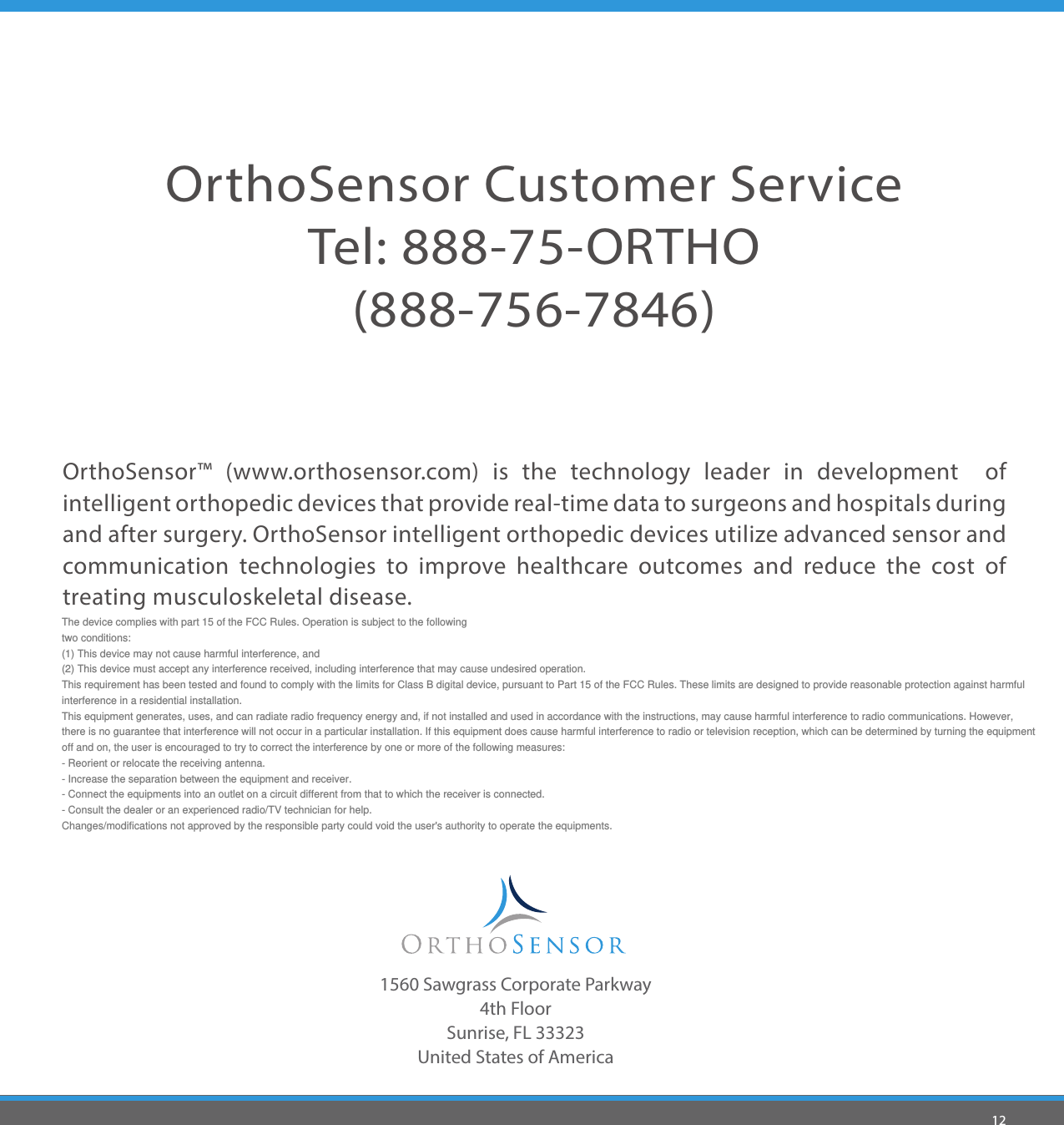 12OrthoSensor™ (www.orthosensor.com) is the technology leader in development  of intelligent orthopedic devices that provide real-time data to surgeons and hospitals during and after surgery. OrthoSensor intelligent orthopedic devices utilize advanced sensor and  communication technologies to improve healthcare outcomes and reduce the cost of treating musculoskeletal disease. 1560 Sawgrass Corporate Parkway4th FloorSunrise, FL 33323United States of AmericaOrthoSensor Customer ServiceTel: 888-75-ORTHO (888-756-7846) The device complies with part 15 of the FCC Rules. Operation is subject to the following   two conditions:  (1) This device may not cause harmful interference, and   (2) This device must accept any interference received, including interference that may cause undesired operation.  This requirement has been tested and found to comply with the limits for Class B digital device, pursuant to Part 15 of the FCC Rules. These limits are designed to provide reasonable protection against harmful  interference in a residential installation.   This equipment generates, uses, and can radiate radio frequency energy and, if not installed and used in accordance with the instructions, may cause harmful interference to radio communications. However,   there is no guarantee that interference will not occur in a particular installation. If this equipment does cause harmful interference to radio or television reception, which can be determined by turning the equipment   off and on, the user is encouraged to try to correct the interference by one or more of the following measures:  - Reorient or relocate the receiving antenna.  - Increase the separation between the equipment and receiver.  - Connect the equipments into an outlet on a circuit different from that to which the receiver is connected.  - Consult the dealer or an experienced radio/TV technician for help.   Changes/modifications not approved by the responsible party could void the user&apos;s authority to operate the equipments.     