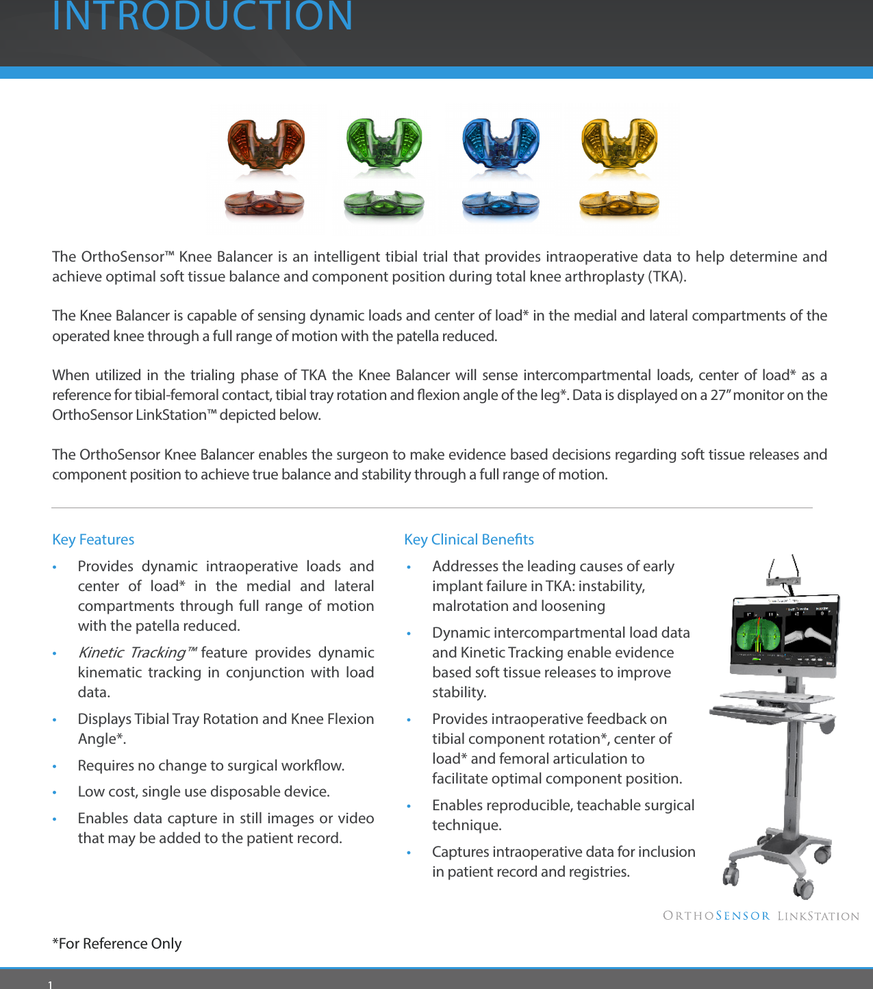 1The OrthoSensor™ Knee Balancer is an intelligent tibial trial that provides intraoperative data to help determine and achieve optimal soft tissue balance and component position during total knee arthroplasty (TKA). The Knee Balancer is capable of sensing dynamic loads and center of load* in the medial and lateral compartments of the operated knee through a full range of motion with the patella reduced. When utilized in the trialing phase of TKA the Knee Balancer will sense intercompartmental loads, center of load* as a reference for tibial-femoral contact, tibial tray rotation and exion angle of the leg*. Data is displayed on a 27” monitor on the OrthoSensor LinkStation™ depicted below.The OrthoSensor Knee Balancer enables the surgeon to make evidence based decisions regarding soft tissue releases and component position to achieve true balance and stability through a full range of motion. INTRODUCTIONKey Features•  Provides dynamic intraoperative loads and center of load* in the medial and lateral compartments through full range of motion with the patella reduced.• Kinetic Tracking™ feature provides dynamic kinematic tracking in conjunction with load data. •  Displays Tibial Tray Rotation and Knee Flexion Angle*.•  Requires no change to surgical workow.•   Low cost, single use disposable device.•  Enables data capture in still images or video that may be added to the patient record.*For Reference Only       Key Clinical Benets •  Addresses the leading causes of early      implant failure in TKA: instability,      malrotation and loosening •  Dynamic intercompartmental load data    and Kinetic Tracking enable evidence      based soft tissue releases to improve     stability.  •  Provides intraoperative feedback on      tibial component rotation*, center of      load* and femoral articulation to      facilitate optimal component position.  •  Enables reproducible, teachable surgical   technique. •  Captures intraoperative data for inclusion    in patient record and registries.