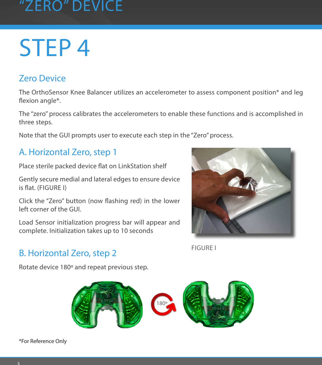 5“ZERO” DEVICEFIGURE ISTEP 4Zero DeviceThe OrthoSensor Knee Balancer utilizes an accelerometer to assess component position* and leg exion angle*. The “zero” process calibrates the accelerometers to enable these functions and is accomplished in three steps.Note that the GUI prompts user to execute each step in the “Zero” process.A. Horizontal Zero, step 1Place sterile packed device at on LinkStation shelfGently secure medial and lateral edges to ensure device is at. (FIGURE I)Click the “Zero” button (now ashing red) in the lower left corner of the GUI. Load Sensor initialization progress bar will appear and complete. Initialization takes up to 10 secondsB. Horizontal Zero, step 2 Rotate device 180º and repeat previous step.*For Reference Only 180º