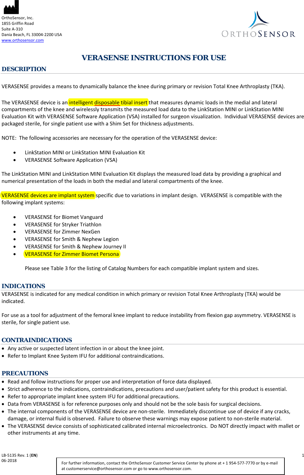  OrthoSensor, Inc.     1855 Griffin Road Suite A-310 Dania Beach, FL 33004-2200 USA www.orthosensor.com   LB-5135 Rev. 1 (EN)    1 06-2018    For further information, contact the OrthoSensor Customer Service Center by phone at + 1 954-577-7770 or by e-mail at customerservice@orthosensor.com or go to www.orthosensor.com.  VERASENSE INSTRUCTIONS FOR USE DESCRIPTION  VERASENSE provides a means to dynamically balance the knee during primary or revision Total Knee Arthroplasty (TKA).  The VERASENSE device is an intelligent disposable tibial insert that measures dynamic loads in the medial and lateral compartments of the knee and wirelessly transmits the measured load data to the LinkStation MINI or LinkStation MINI Evaluation Kit with VERASENSE Software Application (VSA) installed for surgeon visualization.  Individual VERASENSE devices are packaged sterile, for single patient use with a Shim Set for thickness adjustments.  NOTE:  The following accessories are necessary for the operation of the VERASENSE device:  • LinkStation MINI or LinkStation MINI Evaluation Kit • VERASENSE Software Application (VSA)   The LinkStation MINI and LinkStation MINI Evaluation Kit displays the measured load data by providing a graphical and numerical presentation of the loads in both the medial and lateral compartments of the knee.    VERASENSE devices are implant system specific due to variations in implant design.  VERASENSE is compatible with the following implant systems:  • VERASENSE for Biomet Vanguard  • VERASENSE for Stryker Triathlon  • VERASENSE for Zimmer NexGen  • VERASENSE for Smith &amp; Nephew Legion  • VERASENSE for Smith &amp; Nephew Journey II  • VERASENSE for Zimmer Biomet Persona   Please see Table 3 for the listing of Catalog Numbers for each compatible implant system and sizes.  INDICATIONS VERASENSE is indicated for any medical condition in which primary or revision Total Knee Arthroplasty (TKA) would be indicated.  For use as a tool for adjustment of the femoral knee implant to reduce instability from flexion gap asymmetry. VERASENSE is sterile, for single patient use.  CONTRAINDICATIONS • Any active or suspected latent infection in or about the knee joint. • Refer to Implant Knee System IFU for additional contraindications.  PRECAUTIONS • Read and follow instructions for proper use and interpretation of force data displayed. • Strict adherence to the indications, contraindications, precautions and user/patient safety for this product is essential. • Refer to appropriate implant knee system IFU for additional precautions. • Data from VERASENSE is for reference purposes only and should not be the sole basis for surgical decisions. • The internal components of the VERASENSE device are non-sterile.  Immediately discontinue use of device if any cracks, damage, or internal fluid is observed.  Failure to observe these warnings may expose patient to non-sterile material. • The VERASENSE device consists of sophisticated calibrated internal microelectronics.  Do NOT directly impact with mallet or other instruments at any time. 