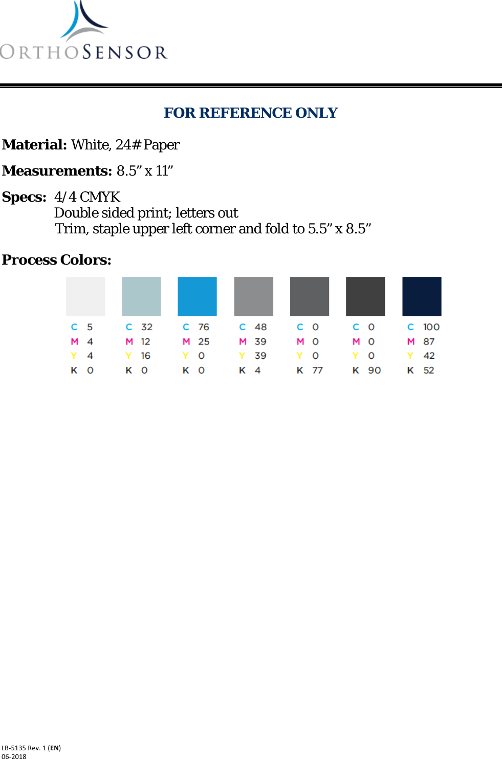     Suite A-310 Dania Beach, FL 33004-2200  www.orthosensor.com      LB-5135 Rev. 1 (EN) 06-2018    FOR REFERENCE ONLY  Material: White, 24# Paper  Measurements: 8.5” x 11”  Specs:  4/4 CMYK                                 Double sided print; letters out                 Trim, staple upper left corner and fold to 5.5” x 8.5”  Process Colors:       