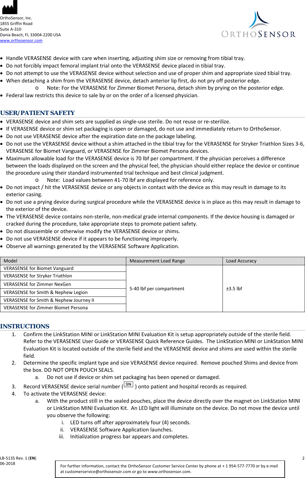 OrthoSensor, Inc.     1855 Griffin Road Suite A-310 Dania Beach, FL 33004-2200 USA www.orthosensor.com   LB-5135 Rev. 1 (EN)    2 06-2018    For further information, contact the OrthoSensor Customer Service Center by phone at + 1 954-577-7770 or by e-mail at customerservice@orthosensor.com or go to www.orthosensor.com. • Handle VERASENSE device with care when inserting, adjusting shim size or removing from tibial tray. • Do not forcibly impact femoral implant trial onto the VERASENSE device placed in tibial tray.   • Do not attempt to use the VERASENSE device without selection and use of proper shim and appropriate sized tibial tray. • When detaching a shim from the VERASENSE device, detach anterior lip first, do not pry off posterior edge.   o Note: For the VERASENSE for Zimmer Biomet Persona, detach shim by prying on the posterior edge.  • Federal law restricts this device to sale by or on the order of a licensed physician.  USER/PATIENT SAFETY • VERASENSE device and shim sets are supplied as single-use sterile. Do not reuse or re-sterilize. • If VERASENSE device or shim set packaging is open or damaged, do not use and immediately return to OrthoSensor.  • Do not use VERASENSE device after the expiration date on the package labeling. • Do not use the VERASENSE device without a shim attached in the tibial tray for the VERASENSE for Stryker Triathlon Sizes 3-6, VERASENSE for Biomet Vanguard, or VERASENSE for Zimmer Biomet Persona devices. • Maximum allowable load for the VERASENSE device is 70 lbf per compartment. If the physician perceives a difference between the loads displayed on the screen and the physical feel, the physician should either replace the device or continue the procedure using their standard instrumented trial technique and best clinical judgment.  o Note:  Load values between 41-70 lbf are displayed for reference only.  • Do not impact / hit the VERASENSE device or any objects in contact with the device as this may result in damage to its exterior casing. • Do not use a prying device during surgical procedure while the VERASENSE device is in place as this may result in damage to the exterior of the device. • The VERASENSE device contains non-sterile, non-medical grade internal components. If the device housing is damaged or cracked during the procedure, take appropriate steps to promote patient safety. • Do not disassemble or otherwise modify the VERASENSE device or shims.  • Do not use VERASENSE device if it appears to be functioning improperly. • Observe all warnings generated by the VERASENSE Software Application.   INSTRUCTIONS 1. Confirm the LinkStation MINI or LinkStation MINI Evaluation Kit is setup appropriately outside of the sterile field.  Refer to the VERASENSE User Guide or VERASENSE Quick Reference Guides.  The LinkStation MINI or LinkStation MINI Evaluation Kit is located outside of the sterile field and the VERASENSE device and shims are used within the sterile field.  2. Determine the specific implant type and size VERASENSE device required.  Remove pouched Shims and device from the box. DO NOT OPEN POUCH SEALS. a. Do not use if device or shim set packaging has been opened or damaged.  3. Record VERASENSE device serial number ( ) onto patient and hospital records as required. 4. To activate the VERASENSE device: a. With the product still in the sealed pouches, place the device directly over the magnet on LinkStation MINI or LinkStation MINI Evaluation Kit.  An LED light will illuminate on the device. Do not move the device until you observe the following:   i. LED turns off after approximately four (4) seconds. ii. VERASENSE Software Application launches. iii. Initialization progress bar appears and completes. Model Measurement Load Range Load Accuracy  VERASENSE for Biomet Vanguard  5-40 lbf per compartment  ±3.5 lbf VERASENSE for Stryker Triathlon VERASENSE for Zimmer NexGen VERASENSE for Smith &amp; Nephew Legion VERASENSE for Smith &amp; Nephew Journey II VERASENSE for Zimmer Biomet Persona  