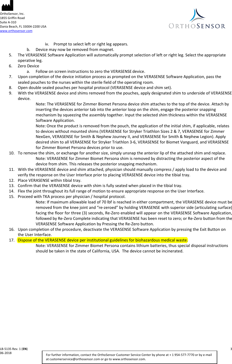  OrthoSensor, Inc.     1855 Griffin Road Suite A-310 Dania Beach, FL 33004-2200 USA www.orthosensor.com   LB-5135 Rev. 1 (EN)    3 06-2018    For further information, contact the OrthoSensor Customer Service Center by phone at + 1 954-577-7770 or by e-mail at customerservice@orthosensor.com or go to www.orthosensor.com. iv. Prompt to select left or right leg appears.  b. Device may now be removed from magnet. 5. The VERASENSE Software Application will automatically prompt selection of left or right leg. Select the appropriate operative leg. 6. Zero Device a. Follow on screen instructions to zero the VERASENSE device. 7. Upon completion of the device initiation process as prompted on the VERASENSE Software Application, pass the sealed pouches to the nurses within the sterile field of the operating room. 8. Open double sealed pouches per hospital protocol (VERASENSE device and shim set). 9. With the VERASENSE device and shims removed from the pouches, apply designated shim to underside of VERASENSE device. Note: The VERASENSE for Zimmer Biomet Persona device shim attaches to the top of the device. Attach by inserting the devices anterior tab into the anterior loop on the shim, engage the posterior snapping mechanism by squeezing the assembly together. Input the selected shim thickness within the VERASENSE Software Application. Note: Once the product is removed from the pouch, the application of the initial shim, if applicable, relates to devices without mounted shims (VERASENSE for Stryker Triathlon Sizes 2 &amp; 7, VERASENSE for Zimmer NexGen, VERASENSE for Smith &amp; Nephew Journey II, and VERASENSE for Smith &amp; Nephew Legion). Apply desired shim to all VERASENSE for Stryker Triathlon 3-6, VERASENSE for Biomet Vanguard, and VERASENSE for Zimmer Biomet Persona devices prior to use. 10. To remove the shim, or exchange for another size, simply unsnap the anterior lip of the attached shim and replace.  Note: VERASENSE for Zimmer Biomet Persona shim is removed by distracting the posterior aspect of the device from shim. This releases the posterior snapping mechanism. 11. With the VERASENSE device and shim attached, physician should manually compress / apply load to the device and verify the response on the User Interface prior to placing VERASENSE device into the tibial tray.  12. Place VERASENSE within tibial tray. 13. Confirm that the VERASENSE device with shim is fully seated when placed in the tibial tray. 14. Flex the joint throughout its full range of motion to ensure appropriate response on the User Interface. 15. Proceed with TKA process per physician / hospital protocol. Note: If maximum allowable load of 70 lbf is reached in either compartment, the VERASENSE device must be removed from the knee joint and “re-zeroed” by holding VERASENSE with superior side (articulating surface) facing the floor for three (3) seconds, Re-Zero enabled will appear on the VERASENSE Software Application, followed by Re-Zero Complete indicating that VERASENSE has been reset to zero; or Re-Zero button from the VERASENSE Software Application by Pressing the Re-Zero button.  16. Upon completion of the procedure, deactivate the VERASENSE Software Application by pressing the Exit Button on the User Interface. 17. Dispose of the VERASENSE device per institutional guidelines for biohazardous medical waste.  Note: VERASENSE for Zimmer Biomet Persona contains lithium batteries, thus special disposal instructions should be taken in the state of California, USA.  The device cannot be incinerated.   