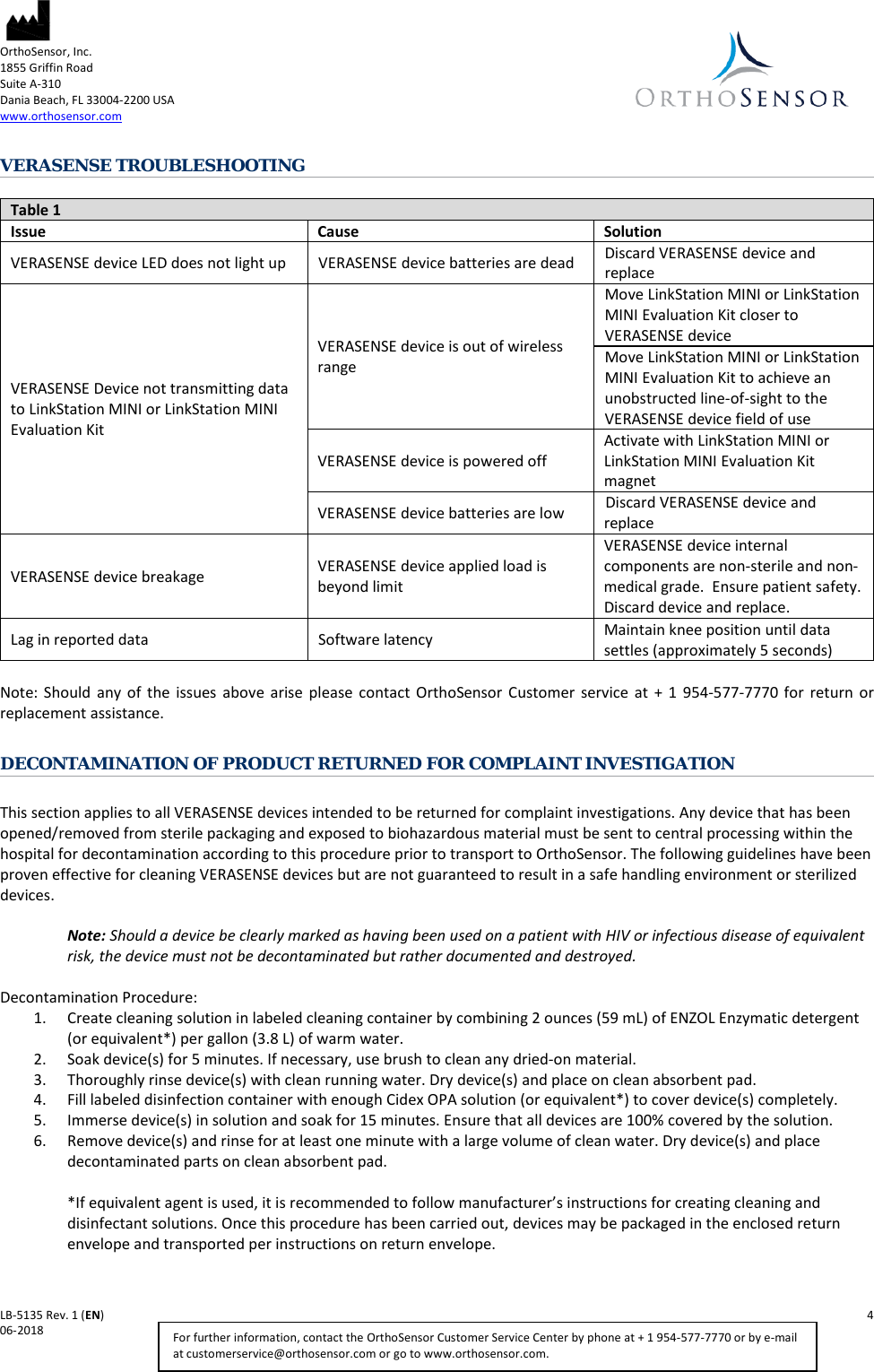  OrthoSensor, Inc.     1855 Griffin Road Suite A-310 Dania Beach, FL 33004-2200 USA www.orthosensor.com   LB-5135 Rev. 1 (EN)    4 06-2018    For further information, contact the OrthoSensor Customer Service Center by phone at + 1 954-577-7770 or by e-mail at customerservice@orthosensor.com or go to www.orthosensor.com. VERASENSE TROUBLESHOOTING  Table 1 Issue Cause Solution VERASENSE device LED does not light up VERASENSE device batteries are dead Discard VERASENSE device and replace VERASENSE Device not transmitting data to LinkStation MINI or LinkStation MINI Evaluation Kit VERASENSE device is out of wireless range Move LinkStation MINI or LinkStation MINI Evaluation Kit closer to VERASENSE device Move LinkStation MINI or LinkStation MINI Evaluation Kit to achieve an unobstructed line-of-sight to the VERASENSE device field of use VERASENSE device is powered off Activate with LinkStation MINI or LinkStation MINI Evaluation Kit magnet VERASENSE device batteries are low Discard VERASENSE device and replace VERASENSE device breakage VERASENSE device applied load is beyond limit VERASENSE device internal components are non-sterile and non-medical grade.  Ensure patient safety.  Discard device and replace. Lag in reported data Software latency Maintain knee position until data settles (approximately 5 seconds)  Note:  Should any of the issues above arise please contact OrthoSensor  Customer service at + 1 954-577-7770  for return or replacement assistance.  DECONTAMINATION OF PRODUCT RETURNED FOR COMPLAINT INVESTIGATION   This section applies to all VERASENSE devices intended to be returned for complaint investigations. Any device that has been opened/removed from sterile packaging and exposed to biohazardous material must be sent to central processing within the hospital for decontamination according to this procedure prior to transport to OrthoSensor. The following guidelines have been proven effective for cleaning VERASENSE devices but are not guaranteed to result in a safe handling environment or sterilized devices.    Note: Should a device be clearly marked as having been used on a patient with HIV or infectious disease of equivalent risk, the device must not be decontaminated but rather documented and destroyed.   Decontamination Procedure:  1. Create cleaning solution in labeled cleaning container by combining 2 ounces (59 mL) of ENZOL Enzymatic detergent (or equivalent*) per gallon (3.8 L) of warm water.  2. Soak device(s) for 5 minutes. If necessary, use brush to clean any dried-on material.  3. Thoroughly rinse device(s) with clean running water. Dry device(s) and place on clean absorbent pad.  4. Fill labeled disinfection container with enough Cidex OPA solution (or equivalent*) to cover device(s) completely.  5. Immerse device(s) in solution and soak for 15 minutes. Ensure that all devices are 100% covered by the solution.  6. Remove device(s) and rinse for at least one minute with a large volume of clean water. Dry device(s) and place decontaminated parts on clean absorbent pad.   *If equivalent agent is used, it is recommended to follow manufacturer’s instructions for creating cleaning and disinfectant solutions. Once this procedure has been carried out, devices may be packaged in the enclosed return envelope and transported per instructions on return envelope.  
