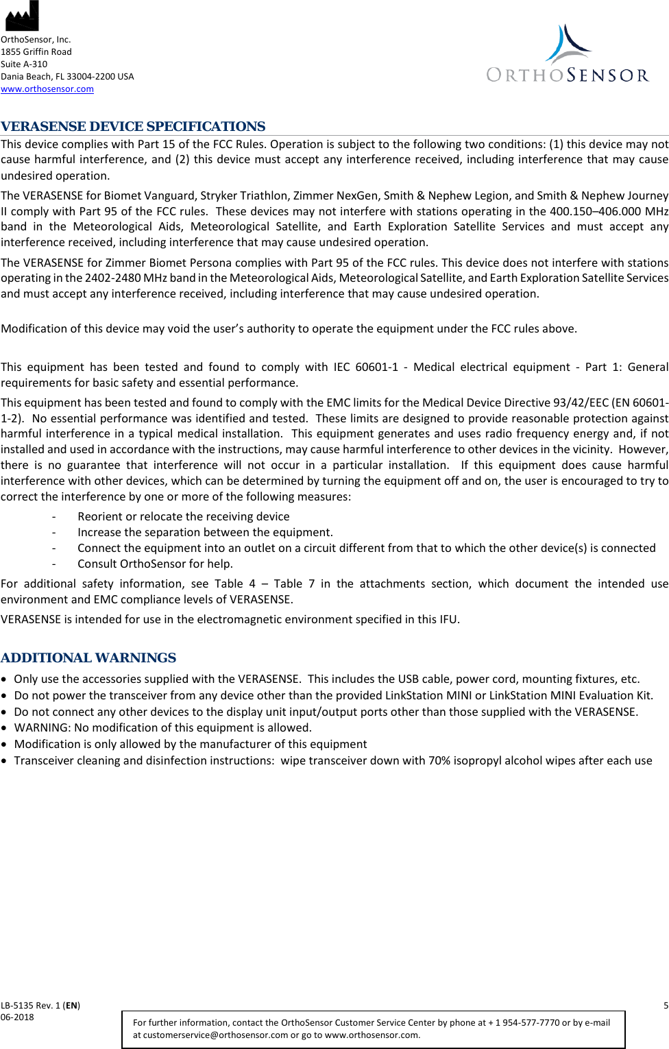  OrthoSensor, Inc.     1855 Griffin Road Suite A-310 Dania Beach, FL 33004-2200 USA www.orthosensor.com   LB-5135 Rev. 1 (EN)    5 06-2018    For further information, contact the OrthoSensor Customer Service Center by phone at + 1 954-577-7770 or by e-mail at customerservice@orthosensor.com or go to www.orthosensor.com. VERASENSE DEVICE SPECIFICATIONS This device complies with Part 15 of the FCC Rules. Operation is subject to the following two conditions: (1) this device may not cause harmful interference, and (2) this device must accept any interference received, including interference that may cause undesired operation. The VERASENSE for Biomet Vanguard, Stryker Triathlon, Zimmer NexGen, Smith &amp; Nephew Legion, and Smith &amp; Nephew Journey II comply with Part 95 of the FCC rules.  These devices may not interfere with stations operating in the 400.150–406.000 MHz band in the Meteorological Aids, Meteorological Satellite, and Earth Exploration Satellite Services and must accept any interference received, including interference that may cause undesired operation.  The VERASENSE for Zimmer Biomet Persona complies with Part 95 of the FCC rules. This device does not interfere with stations operating in the 2402-2480 MHz band in the Meteorological Aids, Meteorological Satellite, and Earth Exploration Satellite Services and must accept any interference received, including interference that may cause undesired operation.  Modification of this device may void the user’s authority to operate the equipment under the FCC rules above.  This equipment has been tested and found to comply with IEC 60601-1  -  Medical electrical equipment -  Part 1: General requirements for basic safety and essential performance. This equipment has been tested and found to comply with the EMC limits for the Medical Device Directive 93/42/EEC (EN 60601-1-2).  No essential performance was identified and tested.  These limits are designed to provide reasonable protection against harmful interference in a typical medical installation.  This equipment generates and uses radio frequency energy and, if not installed and used in accordance with the instructions, may cause harmful interference to other devices in the vicinity.  However, there is no guarantee that interference will not occur in a particular installation.  If this equipment does cause harmful interference with other devices, which can be determined by turning the equipment off and on, the user is encouraged to try to correct the interference by one or more of the following measures: - Reorient or relocate the receiving device - Increase the separation between the equipment. - Connect the equipment into an outlet on a circuit different from that to which the other device(s) is connected - Consult OrthoSensor for help. For additional safety information, see  Table  4  –  Table  7  in the attachments section, which document the intended use environment and EMC compliance levels of VERASENSE. VERASENSE is intended for use in the electromagnetic environment specified in this IFU.  ADDITIONAL WARNINGS • Only use the accessories supplied with the VERASENSE.  This includes the USB cable, power cord, mounting fixtures, etc. • Do not power the transceiver from any device other than the provided LinkStation MINI or LinkStation MINI Evaluation Kit. • Do not connect any other devices to the display unit input/output ports other than those supplied with the VERASENSE. • WARNING: No modification of this equipment is allowed.  • Modification is only allowed by the manufacturer of this equipment • Transceiver cleaning and disinfection instructions:  wipe transceiver down with 70% isopropyl alcohol wipes after each use     