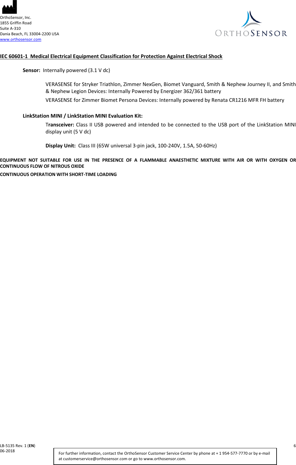  OrthoSensor, Inc.     1855 Griffin Road Suite A-310 Dania Beach, FL 33004-2200 USA www.orthosensor.com   LB-5135 Rev. 1 (EN)    6 06-2018    For further information, contact the OrthoSensor Customer Service Center by phone at + 1 954-577-7770 or by e-mail at customerservice@orthosensor.com or go to www.orthosensor.com. IEC 60601-1  Medical Electrical Equipment Classification for Protection Against Electrical Shock  Sensor:  Internally powered (3.1 V dc)  VERASENSE for Stryker Triathlon, Zimmer NexGen, Biomet Vanguard, Smith &amp; Nephew Journey II, and Smith &amp; Nephew Legion Devices: Internally Powered by Energizer 362/361 battery  VERASENSE for Zimmer Biomet Persona Devices: Internally powered by Renata CR1216 MFR FH battery   LinkStation MINI / LinkStation MINI Evaluation Kit:  Transceiver: Class II USB powered and intended to be connected to the USB port of the LinkStation MINI display unit (5 V dc)  Display Unit:  Class III (65W universal 3-pin jack, 100-240V, 1.5A, 50-60Hz)  EQUIPMENT NOT SUITABLE FOR USE IN THE PRESENCE OF A FLAMMABLE ANAESTHETIC MIXTURE WITH AIR OR WITH OXYGEN OR CONTINUOUS FLOW OF NITROUS OXIDE  CONTINUOUS OPERATION WITH SHORT-TIME LOADING 