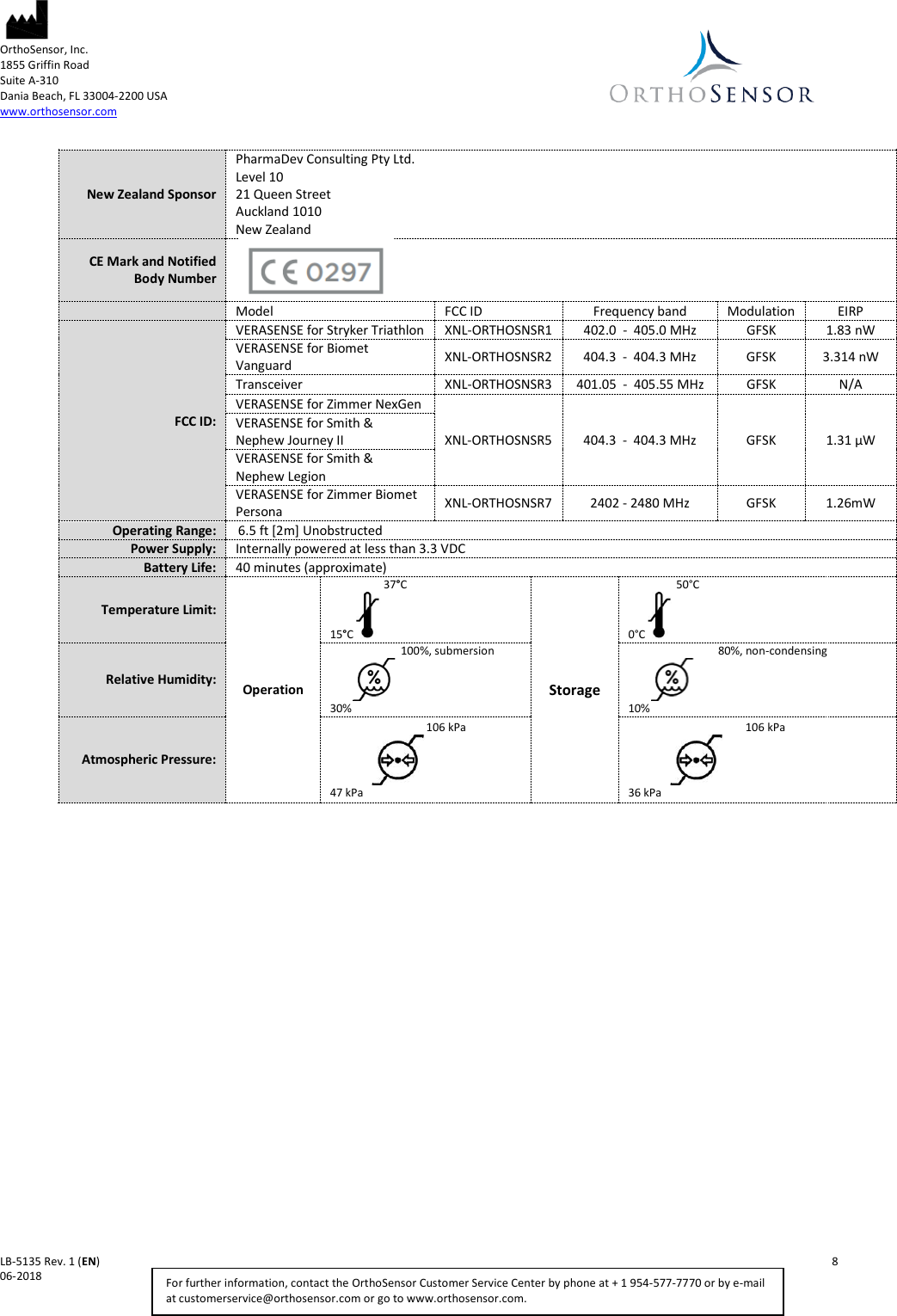  OrthoSensor, Inc.     1855 Griffin Road Suite A-310 Dania Beach, FL 33004-2200 USA www.orthosensor.com   LB-5135 Rev. 1 (EN)    8 06-2018    For further information, contact the OrthoSensor Customer Service Center by phone at + 1 954-577-7770 or by e-mail at customerservice@orthosensor.com or go to www.orthosensor.com.    New Zealand Sponsor PharmaDev Consulting Pty Ltd.  Level 10 21 Queen Street Auckland 1010  New Zealand CE Mark and Notified Body Number     Model FCC ID Frequency band Modulation EIRP FCC ID: VERASENSE for Stryker Triathlon XNL-ORTHOSNSR1 402.0  -  405.0 MHz GFSK 1.83 nW VERASENSE for Biomet Vanguard XNL-ORTHOSNSR2 404.3  -  404.3 MHz GFSK 3.314 nW Transceiver XNL-ORTHOSNSR3 401.05  -  405.55 MHz GFSK N/A VERASENSE for Zimmer NexGen   XNL-ORTHOSNSR5 404.3  -  404.3 MHz GFSK 1.31 µW VERASENSE for Smith &amp; Nephew Journey II VERASENSE for Smith &amp; Nephew Legion VERASENSE for Zimmer Biomet Persona XNL-ORTHOSNSR7 2402 - 2480 MHz GFSK 1.26mW Operating Range:  6.5 ft [2m] Unobstructed Power Supply: Internally powered at less than 3.3 VDC Battery Life: 40 minutes (approximate) Temperature Limit: Operation                  37°C 15°C   Storage               50°C 0°C    Relative Humidity:                          100%, submersion          30%                      80%, non-condensing          10%           Atmospheric Pressure:                                   106 kPa                47 kPa                 106 kPa                36 kPa           