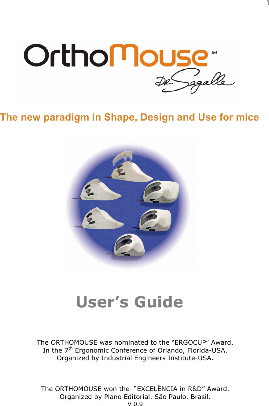   1                              The new paradigm in Shape, Design and Use for mice      User’s Guide       The ORTHOMOUSE was nominated to the “ERGOCUP” Award. In the 7th Ergonomic Conference of Orlando, Florida-USA. Organized by Industrial Engineers Institute-USA.    The ORTHOMOUSE won the  “EXCELÊNCIA in R&amp;D” Award. Organized by Plano Editorial. São Paulo. Brasil. V 0.9  