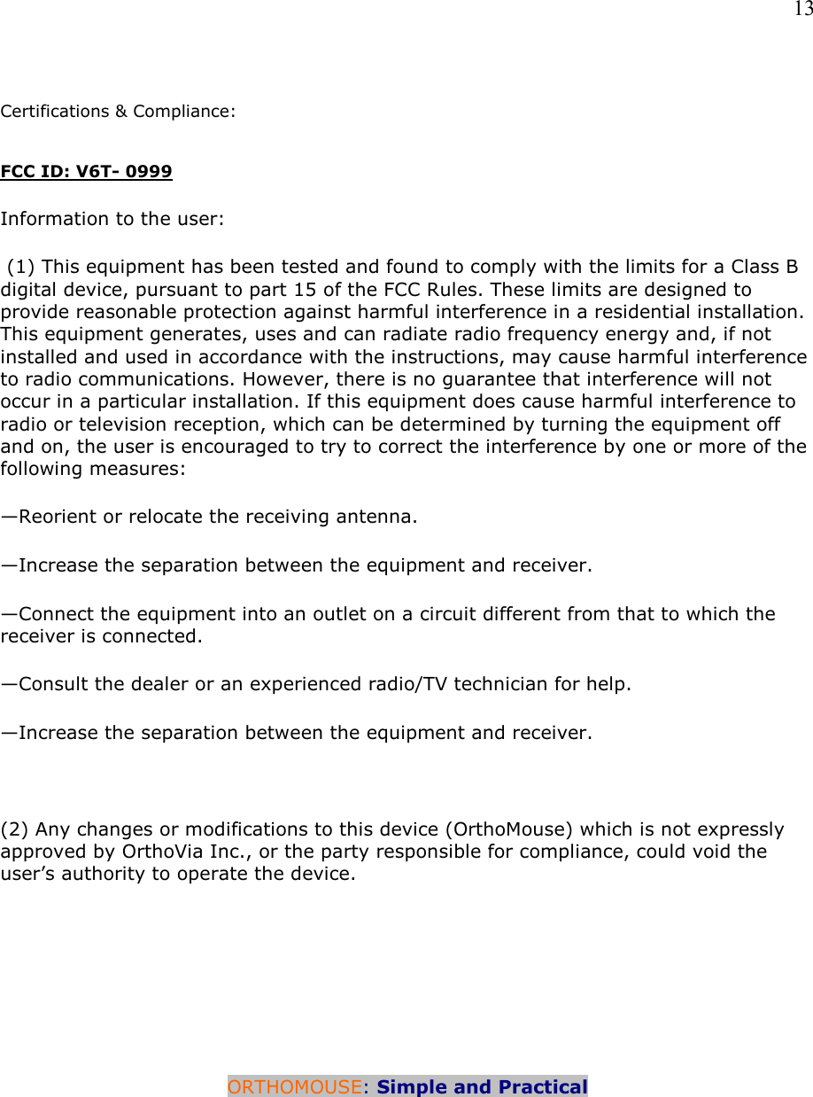   13   Certifications &amp; Compliance:   FCC ID: V6T- 0999 Information to the user:  (1) This equipment has been tested and found to comply with the limits for a Class B digital device, pursuant to part 15 of the FCC Rules. These limits are designed to provide reasonable protection against harmful interference in a residential installation. This equipment generates, uses and can radiate radio frequency energy and, if not installed and used in accordance with the instructions, may cause harmful interference to radio communications. However, there is no guarantee that interference will not occur in a particular installation. If this equipment does cause harmful interference to radio or television reception, which can be determined by turning the equipment off and on, the user is encouraged to try to correct the interference by one or more of the following measures: —Reorient or relocate the receiving antenna. —Increase the separation between the equipment and receiver. —Connect the equipment into an outlet on a circuit different from that to which the    receiver is connected. —Consult the dealer or an experienced radio/TV technician for help. —Increase the separation between the equipment and receiver.  (2) Any changes or modifications to this device (OrthoMouse) which is not expressly approved by OrthoVia Inc., or the party responsible for compliance, could void the user’s authority to operate the device.      ORTHOMOUSE: Simple and Practical       