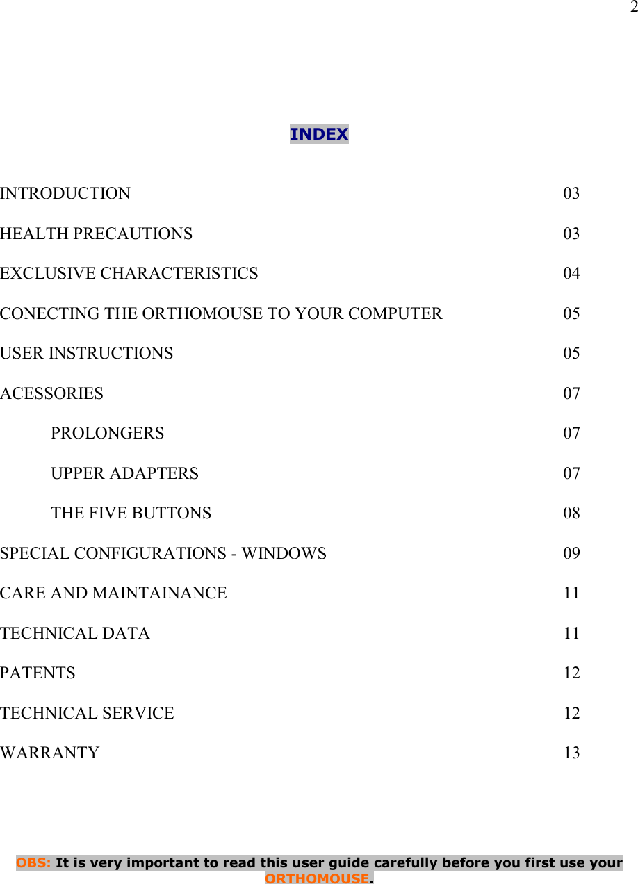   2     INDEX   INTRODUCTION                  03  HEALTH PRECAUTIONS                03  EXCLUSIVE CHARACTERISTICS            04  CONECTING THE ORTHOMOUSE TO YOUR COMPUTER      05  USER INSTRUCTIONS                05  ACESSORIES                  07  PROLONGERS                07  UPPER ADAPTERS               07  THE FIVE BUTTONS              08  SPECIAL CONFIGURATIONS - WINDOWS          09  CARE AND MAINTAINANCE              11  TECHNICAL DATA                 11  PATENTS                    12  TECHNICAL SERVICE                12  WARRANTY                   13      OBS: It is very important to read this user guide carefully before you first use your  ORTHOMOUSE.      